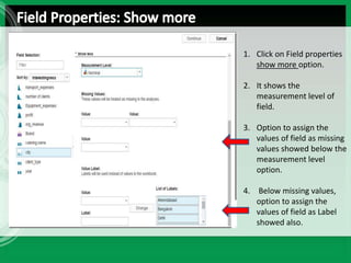 1. Click on Field properties
show more option.
2. It shows the
measurement level of
field.
3. Option to assign the
values of field as missing
values showed below the
measurement level
option.
4. Below missing values,
option to assign the
values of field as Label
showed also.
 