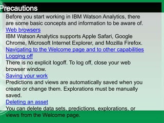 Before you start working in IBM Watson Analytics, there
are some basic concepts and information to be aware of.
Web browsers
IBM Watson Analytics supports Apple Safari, Google
Chrome, Microsoft Internet Explorer, and Mozilla Firefox.
Navigating to the Welcome page and to other capabilities
Logging off
There is no explicit logoff. To log off, close your web
browser window.
Saving your work
Predictions and views are automatically saved when you
create or change them. Explorations must be manually
saved.
Deleting an asset
You can delete data sets, predictions, explorations, or
views from the Welcome page.
 