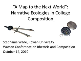 “A Map to the Next World”: Narrative Ecologies in College Composition Stephanie Wade, Rowan University Watson Conference on Rhetoric and Composition October 14, 2010 