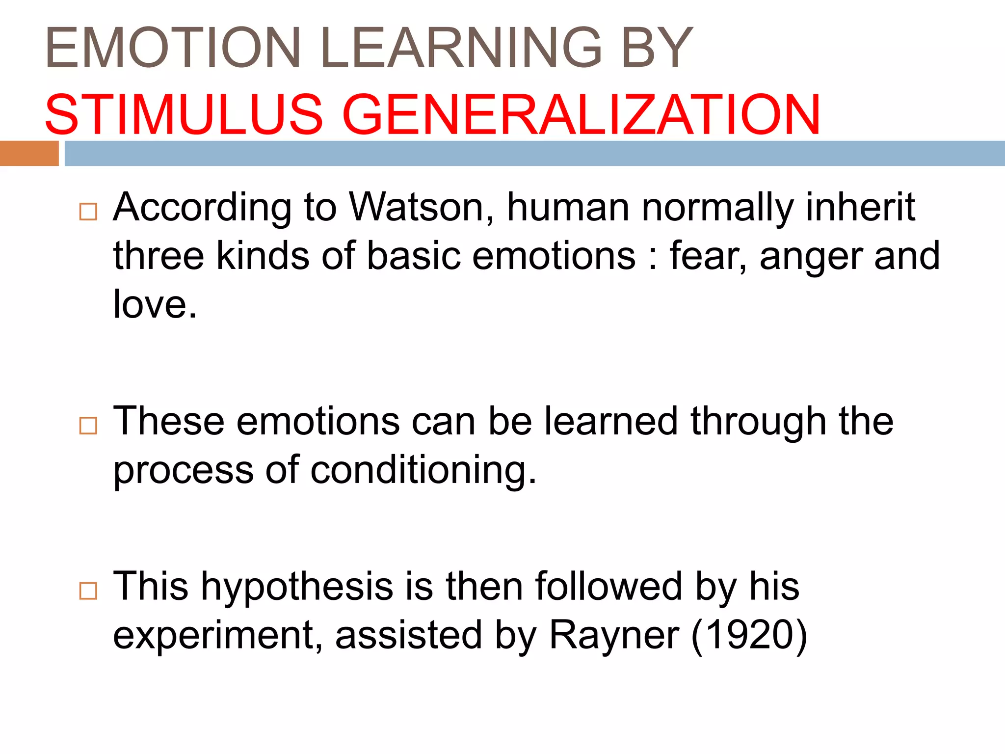 EMOTION LEARNING BY
STIMULUS GENERALIZATION
 According to Watson, human normally inherit
three kinds of basic emotions : fear, anger and
love.
 These emotions can be learned through the
process of conditioning.
 This hypothesis is then followed by his
experiment, assisted by Rayner (1920)
 