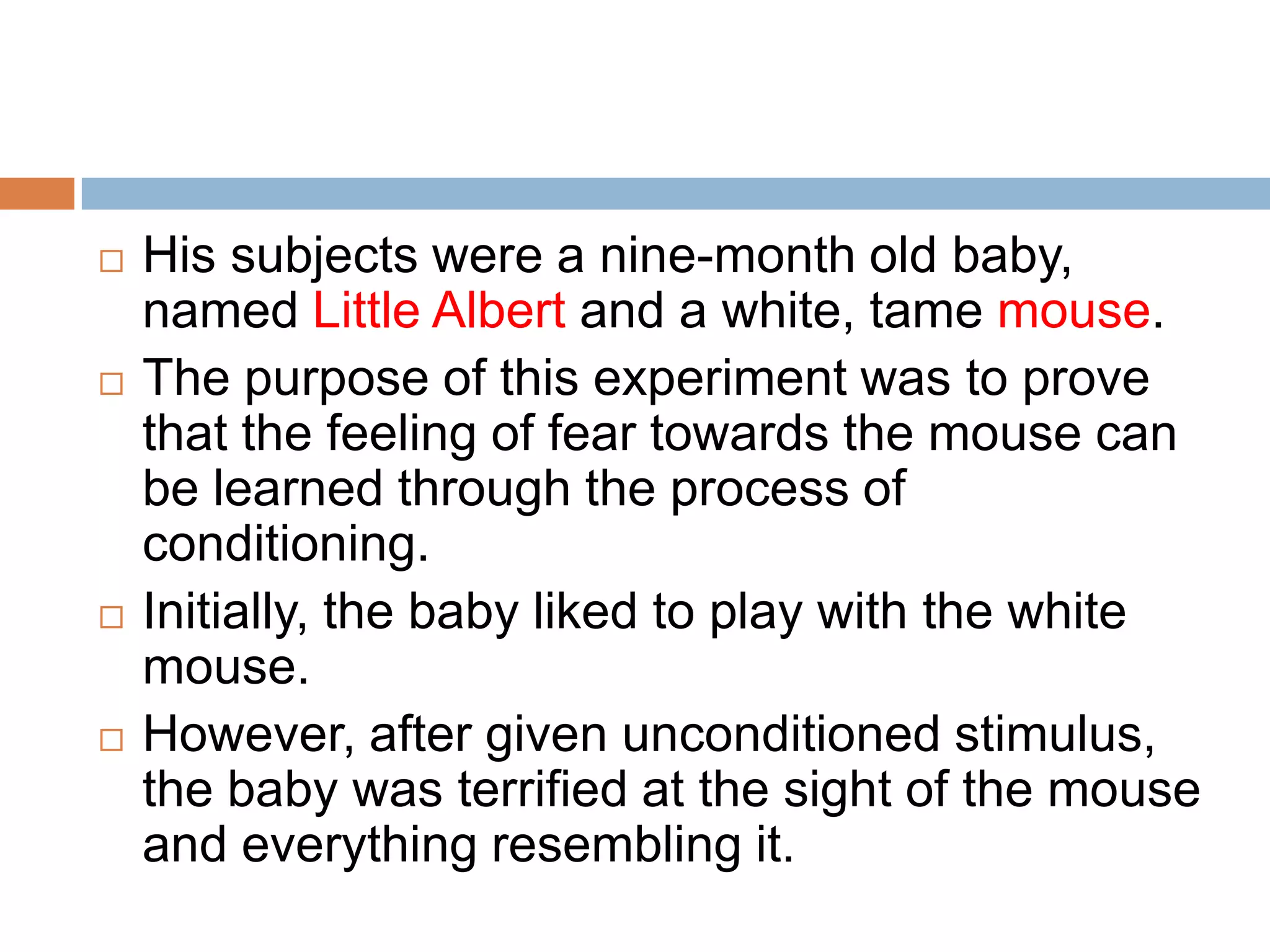  His subjects were a nine-month old baby,
named Little Albert and a white, tame mouse.
 The purpose of this experiment was to prove
that the feeling of fear towards the mouse can
be learned through the process of
conditioning.
 Initially, the baby liked to play with the white
mouse.
 However, after given unconditioned stimulus,
the baby was terrified at the sight of the mouse
and everything resembling it.
 