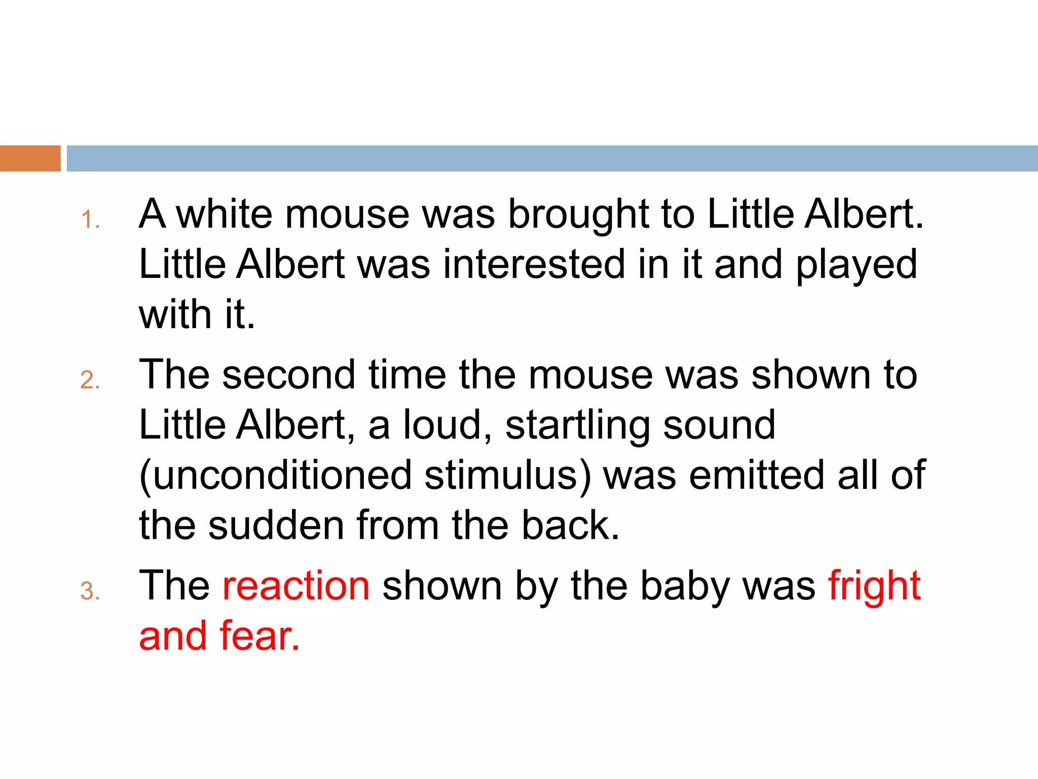 1. A white mouse was brought to Little Albert.
Little Albert was interested in it and played
with it.
2. The second time the mouse was shown to
Little Albert, a loud, startling sound
(unconditioned stimulus) was emitted all of
the sudden from the back.
3. The reaction shown by the baby was fright
and fear.
 