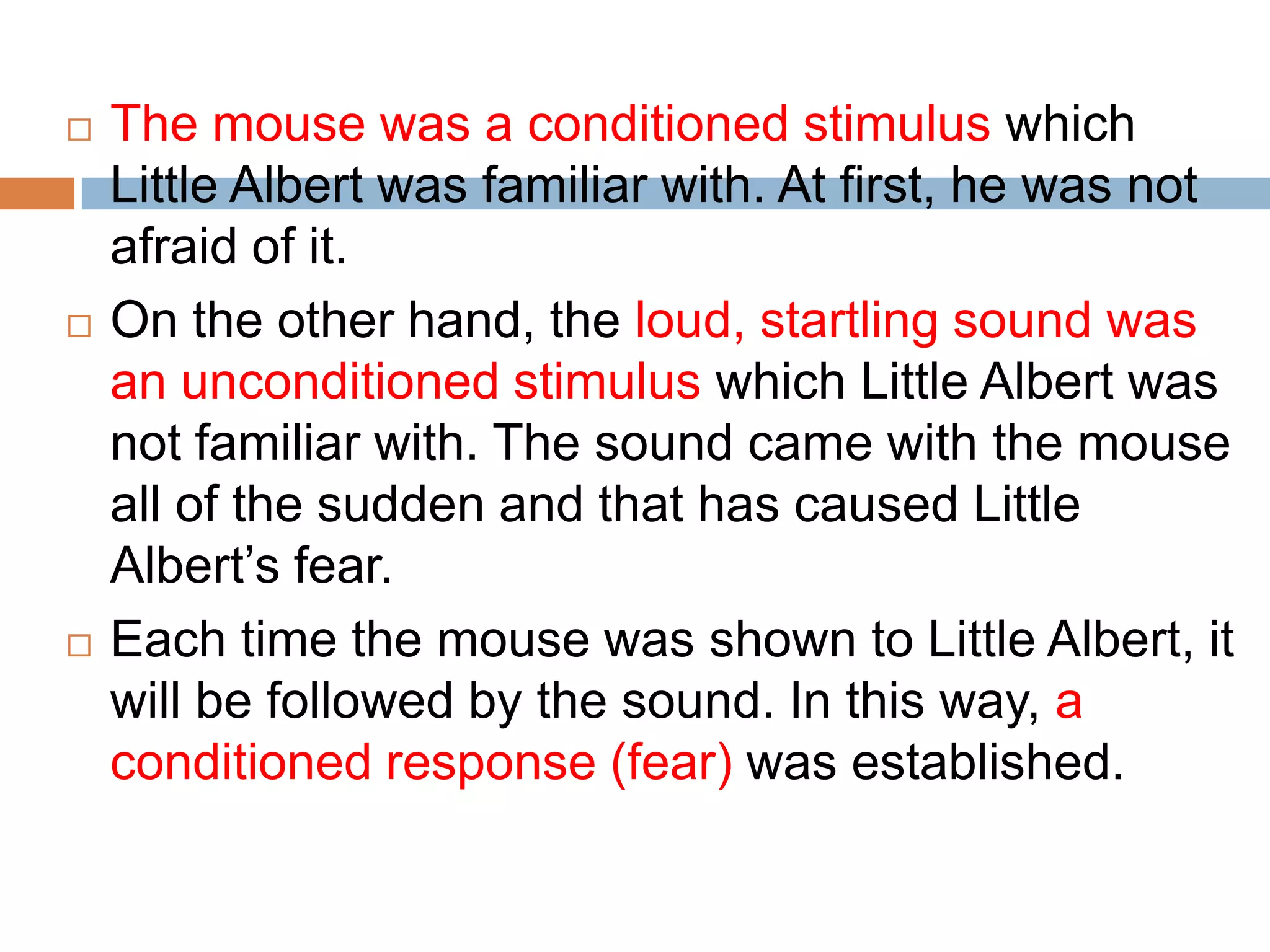  The mouse was a conditioned stimulus which
Little Albert was familiar with. At first, he was not
afraid of it.
 On the other hand, the loud, startling sound was
an unconditioned stimulus which Little Albert was
not familiar with. The sound came with the mouse
all of the sudden and that has caused Little
Albert’s fear.
 Each time the mouse was shown to Little Albert, it
will be followed by the sound. In this way, a
conditioned response (fear) was established.
 