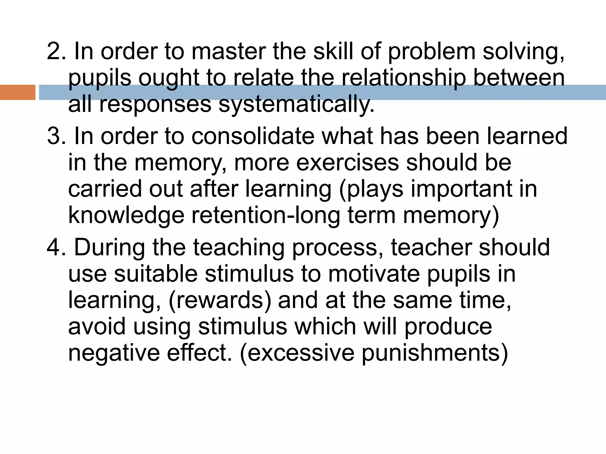 2. In order to master the skill of problem solving,
pupils ought to relate the relationship between
all responses systematically.
3. In order to consolidate what has been learned
in the memory, more exercises should be
carried out after learning (plays important in
knowledge retention-long term memory)
4. During the teaching process, teacher should
use suitable stimulus to motivate pupils in
learning, (rewards) and at the same time,
avoid using stimulus which will produce
negative effect. (excessive punishments)
 