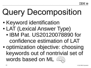 Query Decomposition 
● Keyword identification 
● LAT (Lexical Answer Type) 
● IBM Pat. US20120078890 for 
confidence estimation of LAT 
● optimization objective: choosing 
keywords out of nontrivial set of 
words based on ML 
19 © 2013 IBM Corporation 
 