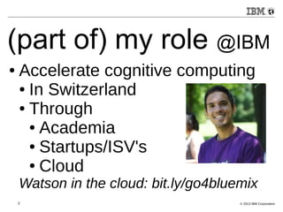 (part of) my role @IBM 
● Accelerate cognitive computing 
● In Switzerland 
● Through 
● Academia 
● Startups/ISV's 
● Cloud 
Watson in the cloud: bit.ly/go4bluemix 
2 © 2013 IBM Corporation 
 