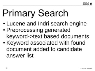 Primary Search 
● Lucene and Indri search engine 
● Preprocessing generated 
keyword->text based documents 
● Keyword associated with found 
document added to candidate 
answer list 
23 © 2013 IBM Corporation 
 