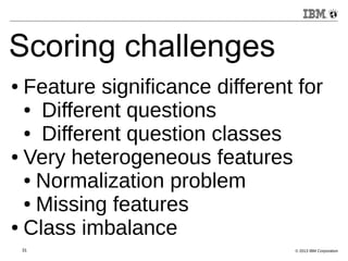 Scoring challenges 
● Feature significance different for 
● Different questions 
● Different question classes 
● Very heterogeneous features 
● Normalization problem 
● Missing features 
● Class imbalance 
31 © 2013 IBM Corporation 
 