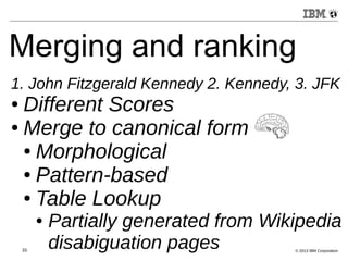 Merging and ranking 
1. John Fitzgerald Kennedy 2. Kennedy, 3. JFK 
● Different Scores 
● Merge to canonical form 
● Morphological 
● Pattern-based 
● Table Lookup 
● Partially generated from Wikipedia 
disabiguation pages 
33 © 2013 IBM Corporation 
 