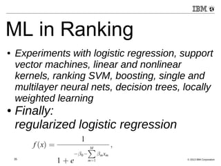 ML in Ranking 
● Experiments with logistic regression, support 
vector machines, linear and nonlinear 
kernels, ranking SVM, boosting, single and 
multilayer neural nets, decision trees, locally 
weighted learning 
● Finally: 
regularized logistic regression 
35 © 2013 IBM Corporation 
 