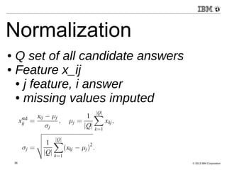 Normalization 
● Q set of all candidate answers 
● Feature x_ij 
● j feature, i answer 
● missing values imputed 
36 © 2013 IBM Corporation 
 