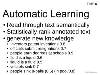 Automatic Learning 
● Read through text semantically 
● Statistically rank annotated text 
● generate new knowledge 
● Inventors patent inventions 0.8 
● officials submit resignations 0.7 
● people earn degrees at schools 0.9 
● fluid is a liquid 0.6 
● liquid is a fluid 0.5 
● vessels sink 0.7 
● people sink 8-balls (0.5) (in pool/0.8) 
39 © 2013 IBM Corporation 
 
