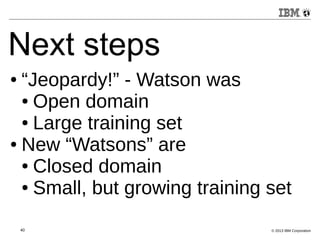 Next steps 
● “Jeopardy!” - Watson was 
● Open domain 
● Large training set 
● New “Watsons” are 
● Closed domain 
● Small, but growing training set 
40 © 2013 IBM Corporation 
 