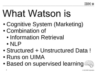 What Watson is 
● Cognitive System (Marketing) 
● Combination of 
● Information Retrieval 
● NLP 
● Structured + Unstructured Data ! 
● Runs on UIMA 
● Based on supervised learning 
5 © 2013 IBM Corporation 
 