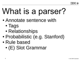 What is a parser? 
● Annotate sentence with 
● Tags 
● Relationships 
● Probabilistic (e.g. Stanford) 
● Rule based 
● (E) Slot Grammar 
6 © 2013 IBM Corporation 
 
