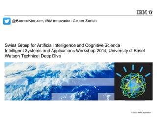 Swiss Group for Artificial Intelligence and Cognitive Science 
Intelligent Systems and Applications Workshop 2014, University of Basel 
Watson Technical Deep Dive 
© 2013 IBM Corporation 
@RomeoKienzler, IBM Innovation Center Zurich 
 