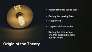 Origin of the Theory
• Happened after World War I
• During the roaring 20’s
• Flapper era
• Large social hierarchy
• During the time where
children should be seen
but not heard
 