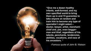 “Give me a dozen healthy
infants, well-formed, and my
own specified world to bring
them up in and I’ll guarantee to
take anyone at random and
train him to become any type of
specialist I might select –
doctor, lawyer, artist, merchant-
chief and, yes, even beggar-
man and thief, regardless of his
talents, penchants, tendencies,
abilities, vocations, and race of
his ancestors. “
-Famous quote of John B. Watson
 
