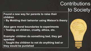 Contributions
to Society
Found a new way for parents to raise their
children
√ By Molding their behavior using Watson’s theory
Also gave moral boundaries to experiments
√ Testing on children, cruelty, ethics, etc.
Example: children do something bad, they get
spanked
√ Taught the children to not do anything bad or
they would be punished
 