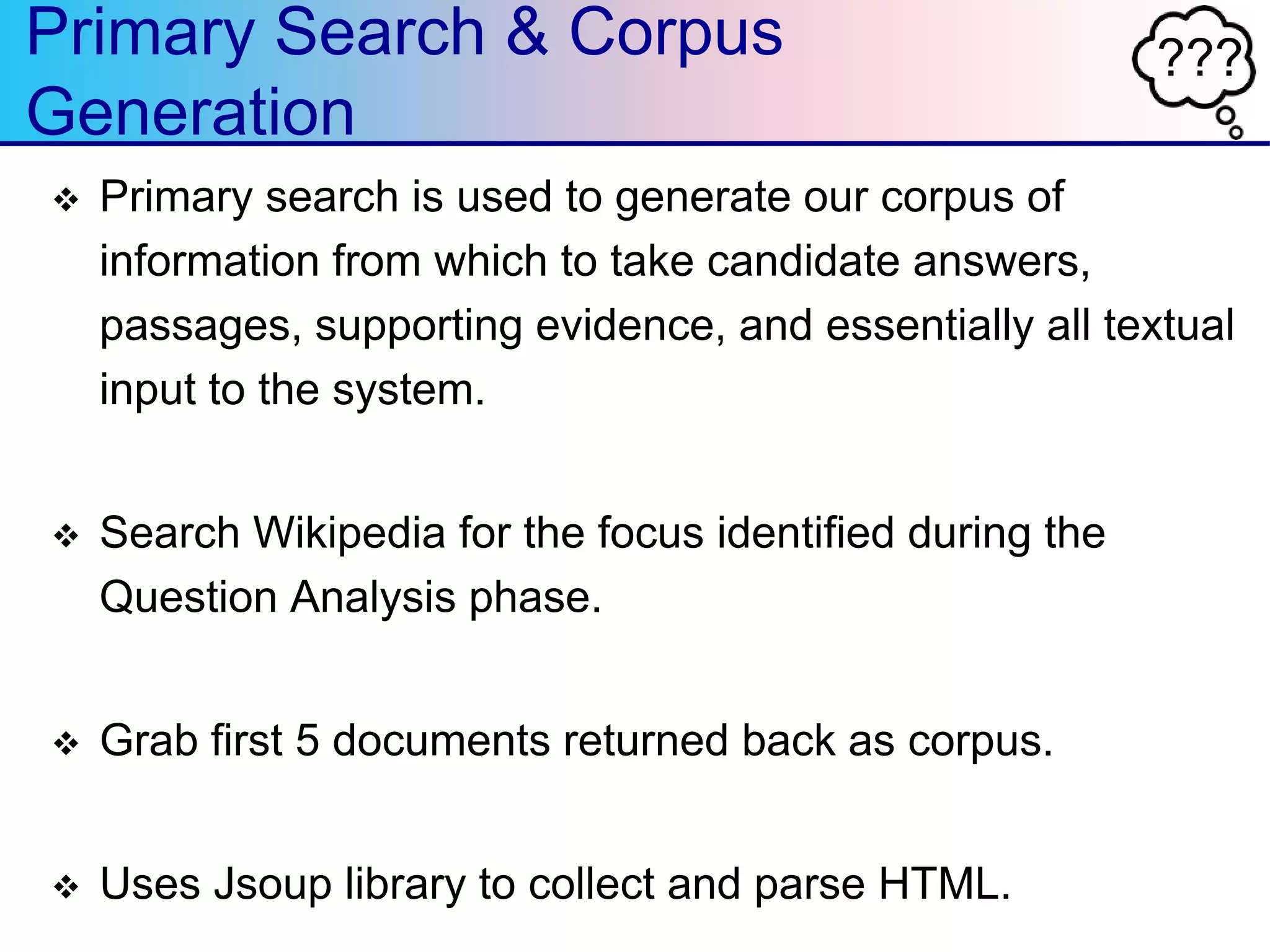 ???Primary Search & Corpus
Generation
 Primary search is used to generate our corpus of
information from which to take candidate answers,
passages, supporting evidence, and essentially all textual
input to the system.
 Search Wikipedia for the focus identified during the
Question Analysis phase.
 Grab first 5 documents returned back as corpus.
 Uses Jsoup library to collect and parse HTML.
 