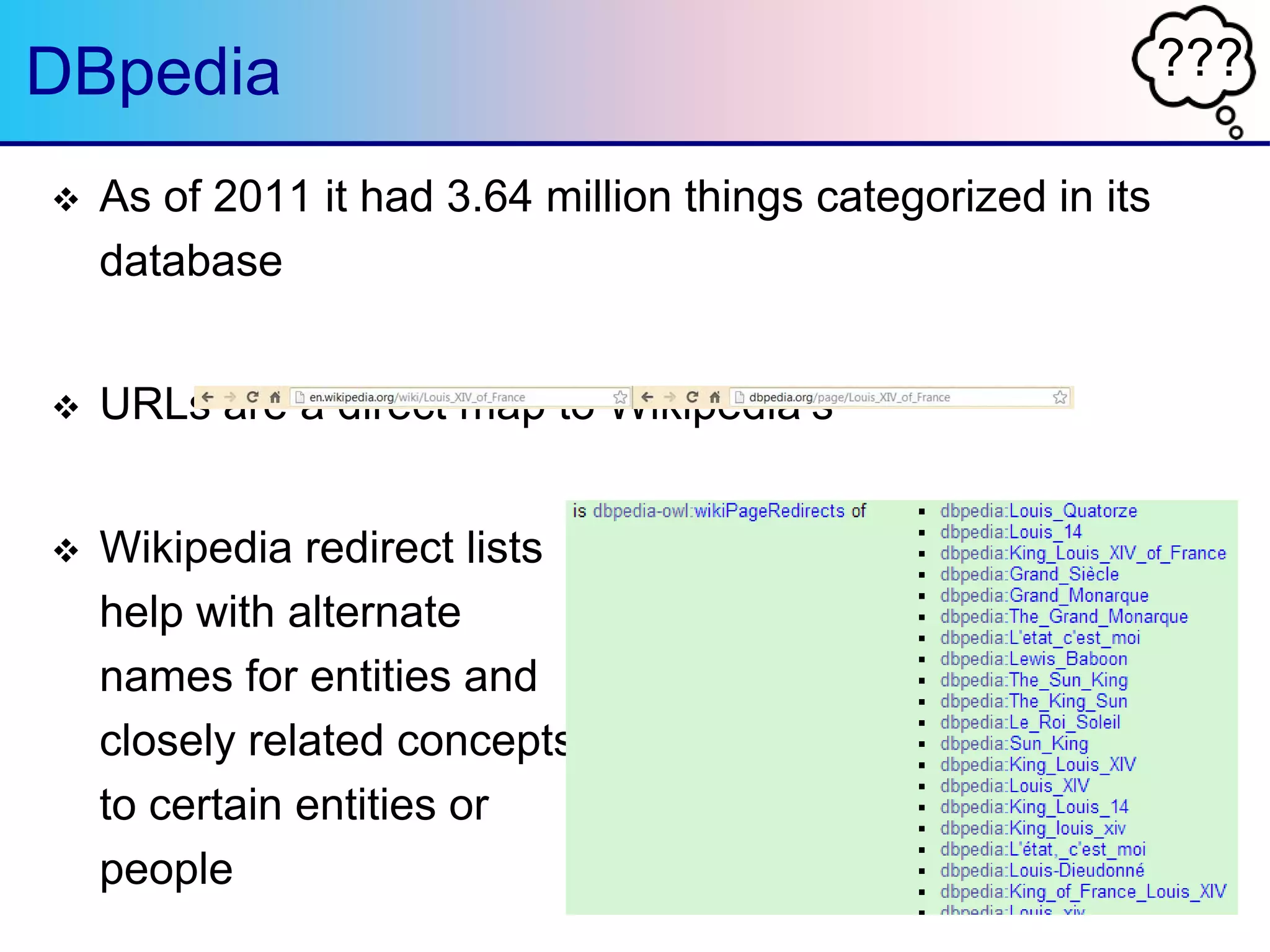 ???DBpedia
 As of 2011 it had 3.64 million things categorized in its
database
 URLs are a direct map to Wikipedia‟s
 Wikipedia redirect lists
help with alternate
names for entities and
closely related concepts
to certain entities or
people
 