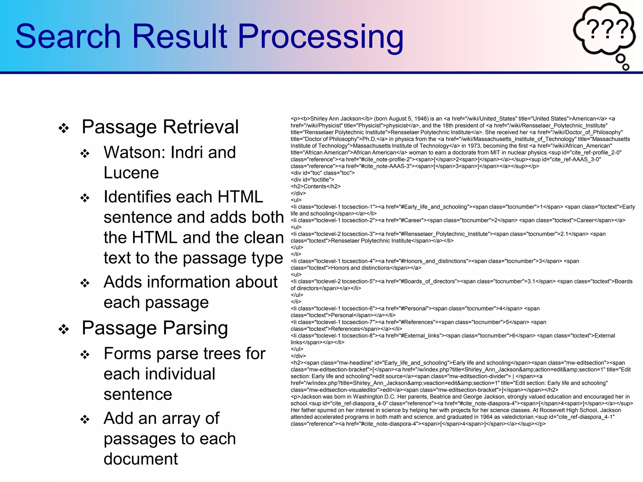 ???Search Result Processing
 Passage Retrieval
 Watson: Indri and
Lucene
 Identifies each HTML
sentence and adds both
the HTML and the clean
text to the passage type
 Adds information about
each passage
 Passage Parsing
 Forms parse trees for
each individual
sentence
 Add an array of
passages to each
document
<p><b>Shirley Ann Jackson</b> (born August 5, 1946) is an <a href="/wiki/United_States" title="United States">American</a> <a
href="/wiki/Physicist" title="Physicist">physicist</a>, and the 18th president of <a href="/wiki/Rensselaer_Polytechnic_Institute"
title="Rensselaer Polytechnic Institute">Rensselaer Polytechnic Institute</a>. She received her <a href="/wiki/Doctor_of_Philosophy"
title="Doctor of Philosophy">Ph.D.</a> in physics from the <a href="/wiki/Massachusetts_Institute_of_Technology" title="Massachusetts
Institute of Technology">Massachusetts Institute of Technology</a> in 1973, becoming the first <a href="/wiki/African_American"
title="African American">African American</a> woman to earn a doctorate from MIT in nuclear physics.<sup id="cite_ref-profile_2-0"
class="reference"><a href="#cite_note-profile-2"><span>[</span>2<span>]</span></a></sup><sup id="cite_ref-AAAS_3-0"
class="reference"><a href="#cite_note-AAAS-3"><span>[</span>3<span>]</span></a></sup></p>
<div id="toc" class="toc">
<div id="toctitle">
<h2>Contents</h2>
</div>
<ul>
<li class="toclevel-1 tocsection-1"><a href="#Early_life_and_schooling"><span class="tocnumber">1</span> <span class="toctext">Early
life and schooling</span></a></li>
<li class="toclevel-1 tocsection-2"><a href="#Career"><span class="tocnumber">2</span> <span class="toctext">Career</span></a>
<ul>
<li class="toclevel-2 tocsection-3"><a href="#Rensselaer_Polytechnic_Institute"><span class="tocnumber">2.1</span> <span
class="toctext">Rensselaer Polytechnic Institute</span></a></li>
</ul>
</li>
<li class="toclevel-1 tocsection-4"><a href="#Honors_and_distinctions"><span class="tocnumber">3</span> <span
class="toctext">Honors and distinctions</span></a>
<ul>
<li class="toclevel-2 tocsection-5"><a href="#Boards_of_directors"><span class="tocnumber">3.1</span> <span class="toctext">Boards
of directors</span></a></li>
</ul>
</li>
<li class="toclevel-1 tocsection-6"><a href="#Personal"><span class="tocnumber">4</span> <span
class="toctext">Personal</span></a></li>
<li class="toclevel-1 tocsection-7"><a href="#References"><span class="tocnumber">5</span> <span
class="toctext">References</span></a></li>
<li class="toclevel-1 tocsection-8"><a href="#External_links"><span class="tocnumber">6</span> <span class="toctext">External
links</span></a></li>
</ul>
</div>
<h2><span class="mw-headline" id="Early_life_and_schooling">Early life and schooling</span><span class="mw-editsection"><span
class="mw-editsection-bracket">[</span><a href="/w/index.php?title=Shirley_Ann_Jackson&amp;action=edit&amp;section=1" title="Edit
section: Early life and schooling">edit source</a><span class="mw-editsection-divider"> | </span><a
href="/w/index.php?title=Shirley_Ann_Jackson&amp;veaction=edit&amp;section=1" title="Edit section: Early life and schooling"
class="mw-editsection-visualeditor">edit</a><span class="mw-editsection-bracket">]</span></span></h2>
<p>Jackson was born in Washington D.C. Her parents, Beatrice and George Jackson, strongly valued education and encouraged her in
school.<sup id="cite_ref-diaspora_4-0" class="reference"><a href="#cite_note-diaspora-4"><span>[</span>4<span>]</span></a></sup>
Her father spurred on her interest in science by helping her with projects for her science classes. At Roosevelt High School, Jackson
attended accelerated programs in both math and science, and graduated in 1964 as valedictorian.<sup id="cite_ref-diaspora_4-1"
class="reference"><a href="#cite_note-diaspora-4"><span>[</span>4<span>]</span></a></sup></p>
 