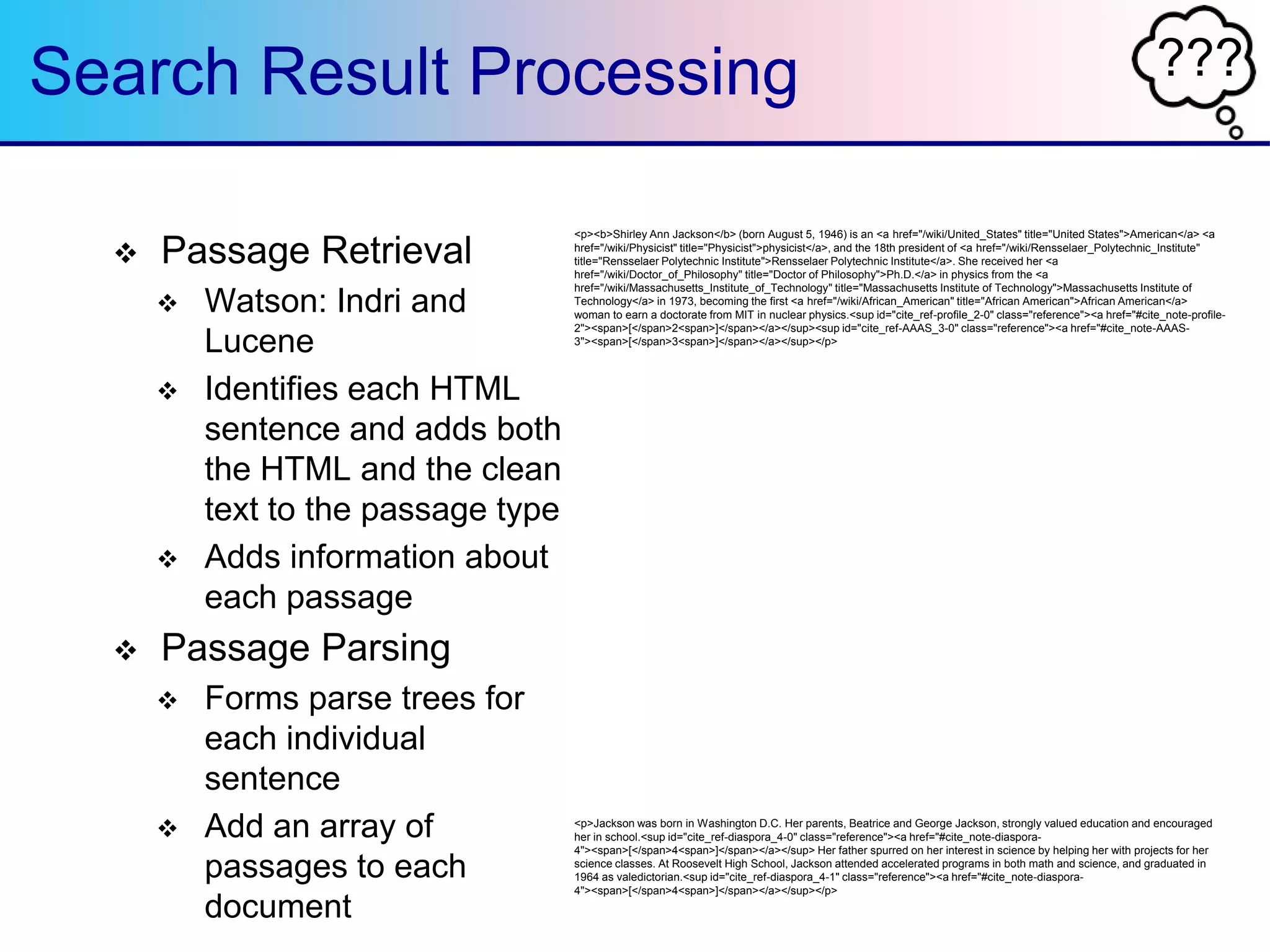 ???Search Result Processing
 Passage Retrieval
 Watson: Indri and
Lucene
 Identifies each HTML
sentence and adds both
the HTML and the clean
text to the passage type
 Adds information about
each passage
 Passage Parsing
 Forms parse trees for
each individual
sentence
 Add an array of
passages to each
document
<p><b>Shirley Ann Jackson</b> (born August 5, 1946) is an <a href="/wiki/United_States" title="United States">American</a> <a
href="/wiki/Physicist" title="Physicist">physicist</a>, and the 18th president of <a href="/wiki/Rensselaer_Polytechnic_Institute"
title="Rensselaer Polytechnic Institute">Rensselaer Polytechnic Institute</a>. She received her <a
href="/wiki/Doctor_of_Philosophy" title="Doctor of Philosophy">Ph.D.</a> in physics from the <a
href="/wiki/Massachusetts_Institute_of_Technology" title="Massachusetts Institute of Technology">Massachusetts Institute of
Technology</a> in 1973, becoming the first <a href="/wiki/African_American" title="African American">African American</a>
woman to earn a doctorate from MIT in nuclear physics.<sup id="cite_ref-profile_2-0" class="reference"><a href="#cite_note-profile-
2"><span>[</span>2<span>]</span></a></sup><sup id="cite_ref-AAAS_3-0" class="reference"><a href="#cite_note-AAAS-
3"><span>[</span>3<span>]</span></a></sup></p>
<div id="toc" class="toc">
<div id="toctitle">
<h2>Contents</h2>
</div>
<ul>
<li class="toclevel-1 tocsection-1"><a href="#Early_life_and_schooling"><span class="tocnumber">1</span> <span
class="toctext">Early life and schooling</span></a></li>
<li class="toclevel-1 tocsection-2"><a href="#Career"><span class="tocnumber">2</span> <span
class="toctext">Career</span></a>
<ul>
<li class="toclevel-2 tocsection-3"><a href="#Rensselaer_Polytechnic_Institute"><span class="tocnumber">2.1</span> <span
class="toctext">Rensselaer Polytechnic Institute</span></a></li>
</ul>
</li>
<li class="toclevel-1 tocsection-4"><a href="#Honors_and_distinctions"><span class="tocnumber">3</span> <span
class="toctext">Honors and distinctions</span></a>
<ul>
<li class="toclevel-2 tocsection-5"><a href="#Boards_of_directors"><span class="tocnumber">3.1</span> <span
class="toctext">Boards of directors</span></a></li>
</ul>
</li>
<li class="toclevel-1 tocsection-6"><a href="#Personal"><span class="tocnumber">4</span> <span
class="toctext">Personal</span></a></li>
<li class="toclevel-1 tocsection-7"><a href="#References"><span class="tocnumber">5</span> <span
class="toctext">References</span></a></li>
<li class="toclevel-1 tocsection-8"><a href="#External_links"><span class="tocnumber">6</span> <span class="toctext">External
links</span></a></li>
</ul>
</div>
<h2><span class="mw-headline" id="Early_life_and_schooling">Early life and schooling</span><span class="mw-
editsection"><span class="mw-editsection-bracket">[</span><a
href="/w/index.php?title=Shirley_Ann_Jackson&amp;action=edit&amp;section=1" title="Edit section: Early life and schooling">edit
source</a><span class="mw-editsection-divider"> | </span><a
href="/w/index.php?title=Shirley_Ann_Jackson&amp;veaction=edit&amp;section=1" title="Edit section: Early life and schooling"
class="mw-editsection-visualeditor">edit</a><span class="mw-editsection-bracket">]</span></span></h2>
<p>Jackson was born in Washington D.C. Her parents, Beatrice and George Jackson, strongly valued education and encouraged
her in school.<sup id="cite_ref-diaspora_4-0" class="reference"><a href="#cite_note-diaspora-
4"><span>[</span>4<span>]</span></a></sup> Her father spurred on her interest in science by helping her with projects for her
science classes. At Roosevelt High School, Jackson attended accelerated programs in both math and science, and graduated in
1964 as valedictorian.<sup id="cite_ref-diaspora_4-1" class="reference"><a href="#cite_note-diaspora-
4"><span>[</span>4<span>]</span></a></sup></p>
 