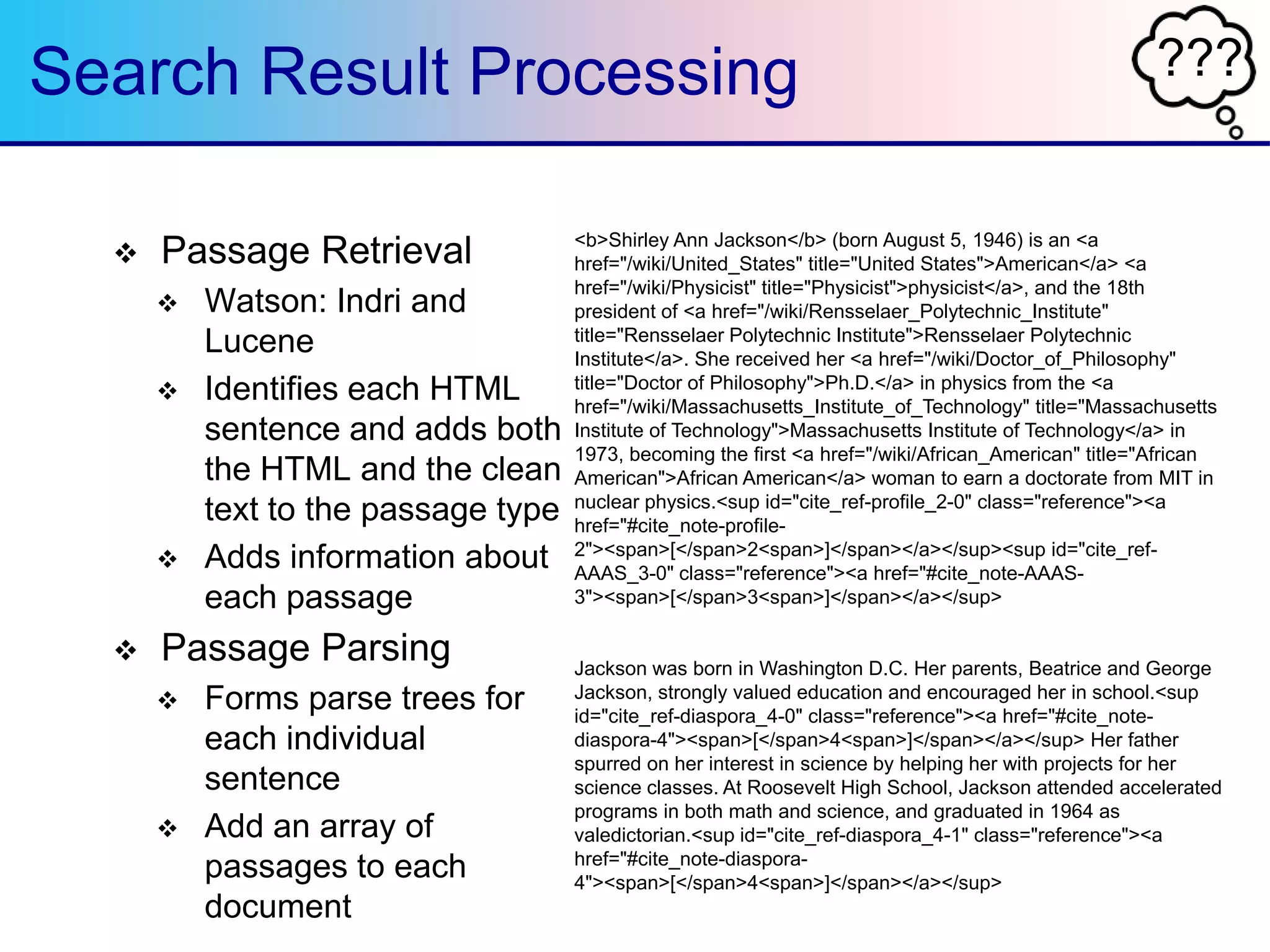 ???Search Result Processing
 Passage Retrieval
 Watson: Indri and
Lucene
 Identifies each HTML
sentence and adds both
the HTML and the clean
text to the passage type
 Adds information about
each passage
 Passage Parsing
 Forms parse trees for
each individual
sentence
 Add an array of
passages to each
document
<b>Shirley Ann Jackson</b> (born August 5, 1946) is an <a
href="/wiki/United_States" title="United States">American</a> <a
href="/wiki/Physicist" title="Physicist">physicist</a>, and the 18th
president of <a href="/wiki/Rensselaer_Polytechnic_Institute"
title="Rensselaer Polytechnic Institute">Rensselaer Polytechnic
Institute</a>. She received her <a href="/wiki/Doctor_of_Philosophy"
title="Doctor of Philosophy">Ph.D.</a> in physics from the <a
href="/wiki/Massachusetts_Institute_of_Technology" title="Massachusetts
Institute of Technology">Massachusetts Institute of Technology</a> in
1973, becoming the first <a href="/wiki/African_American" title="African
American">African American</a> woman to earn a doctorate from MIT in
nuclear physics.<sup id="cite_ref-profile_2-0" class="reference"><a
href="#cite_note-profile-
2"><span>[</span>2<span>]</span></a></sup><sup id="cite_ref-
AAAS_3-0" class="reference"><a href="#cite_note-AAAS-
3"><span>[</span>3<span>]</span></a></sup>
<div id="toc" class="toc">">edit</a><span class="mw-
edit]</span></span></h2>
Jackson was born in Washington D.C. Her parents, Beatrice and George
Jackson, strongly valued education and encouraged her in school.<sup
id="cite_ref-diaspora_4-0" class="reference"><a href="#cite_note-
diaspora-4"><span>[</span>4<span>]</span></a></sup> Her father
spurred on her interest in science by helping her with projects for her
science classes. At Roosevelt High School, Jackson attended accelerated
programs in both math and science, and graduated in 1964 as
valedictorian.<sup id="cite_ref-diaspora_4-1" class="reference"><a
href="#cite_note-diaspora-
4"><span>[</span>4<span>]</span></a></sup>
 