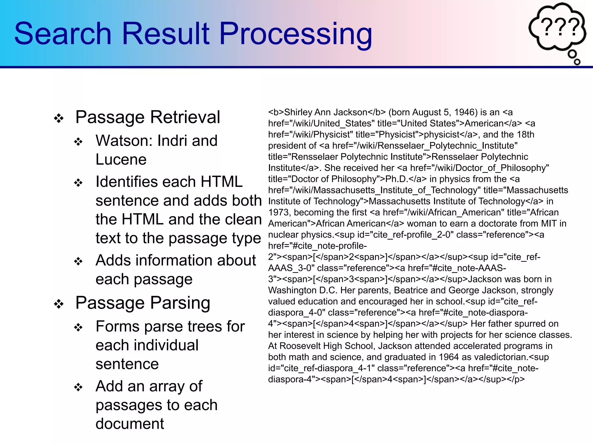 ???Search Result Processing
 Passage Retrieval
 Watson: Indri and
Lucene
 Identifies each HTML
sentence and adds both
the HTML and the clean
text to the passage type
 Adds information about
each passage
 Passage Parsing
 Forms parse trees for
each individual
sentence
 Add an array of
passages to each
document
<b>Shirley Ann Jackson</b> (born August 5, 1946) is an <a
href="/wiki/United_States" title="United States">American</a> <a
href="/wiki/Physicist" title="Physicist">physicist</a>, and the 18th
president of <a href="/wiki/Rensselaer_Polytechnic_Institute"
title="Rensselaer Polytechnic Institute">Rensselaer Polytechnic
Institute</a>. She received her <a href="/wiki/Doctor_of_Philosophy"
title="Doctor of Philosophy">Ph.D.</a> in physics from the <a
href="/wiki/Massachusetts_Institute_of_Technology" title="Massachusetts
Institute of Technology">Massachusetts Institute of Technology</a> in
1973, becoming the first <a href="/wiki/African_American" title="African
American">African American</a> woman to earn a doctorate from MIT in
nuclear physics.<sup id="cite_ref-profile_2-0" class="reference"><a
href="#cite_note-profile-
2"><span>[</span>2<span>]</span></a></sup><sup id="cite_ref-
AAAS_3-0" class="reference"><a href="#cite_note-AAAS-
3"><span>[</span>3<span>]</span></a></sup>Jackson was born in
Washington D.C. Her parents, Beatrice and George Jackson, strongly
valued education and encouraged her in school.<sup id="cite_ref-
diaspora_4-0" class="reference"><a href="#cite_note-diaspora-
4"><span>[</span>4<span>]</span></a></sup> Her father spurred on
her interest in science by helping her with projects for her science classes.
At Roosevelt High School, Jackson attended accelerated programs in
both math and science, and graduated in 1964 as valedictorian.<sup
id="cite_ref-diaspora_4-1" class="reference"><a href="#cite_note-
diaspora-4"><span>[</span>4<span>]</span></a></sup></p>
 