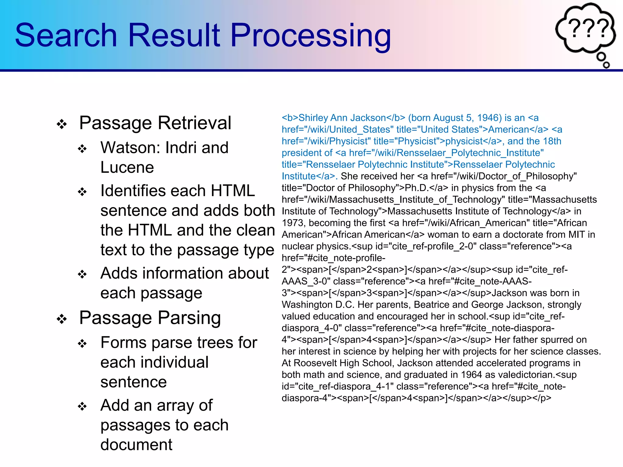 ???Search Result Processing
 Passage Retrieval
 Watson: Indri and
Lucene
 Identifies each HTML
sentence and adds both
the HTML and the clean
text to the passage type
 Adds information about
each passage
 Passage Parsing
 Forms parse trees for
each individual
sentence
 Add an array of
passages to each
document
<b>Shirley Ann Jackson</b> (born August 5, 1946) is an <a
href="/wiki/United_States" title="United States">American</a> <a
href="/wiki/Physicist" title="Physicist">physicist</a>, and the 18th
president of <a href="/wiki/Rensselaer_Polytechnic_Institute"
title="Rensselaer Polytechnic Institute">Rensselaer Polytechnic
Institute</a>. She received her <a href="/wiki/Doctor_of_Philosophy"
title="Doctor of Philosophy">Ph.D.</a> in physics from the <a
href="/wiki/Massachusetts_Institute_of_Technology" title="Massachusetts
Institute of Technology">Massachusetts Institute of Technology</a> in
1973, becoming the first <a href="/wiki/African_American" title="African
American">African American</a> woman to earn a doctorate from MIT in
nuclear physics.<sup id="cite_ref-profile_2-0" class="reference"><a
href="#cite_note-profile-
2"><span>[</span>2<span>]</span></a></sup><sup id="cite_ref-
AAAS_3-0" class="reference"><a href="#cite_note-AAAS-
3"><span>[</span>3<span>]</span></a></sup>Jackson was born in
Washington D.C. Her parents, Beatrice and George Jackson, strongly
valued education and encouraged her in school.<sup id="cite_ref-
diaspora_4-0" class="reference"><a href="#cite_note-diaspora-
4"><span>[</span>4<span>]</span></a></sup> Her father spurred on
her interest in science by helping her with projects for her science classes.
At Roosevelt High School, Jackson attended accelerated programs in
both math and science, and graduated in 1964 as valedictorian.<sup
id="cite_ref-diaspora_4-1" class="reference"><a href="#cite_note-
diaspora-4"><span>[</span>4<span>]</span></a></sup></p>
 