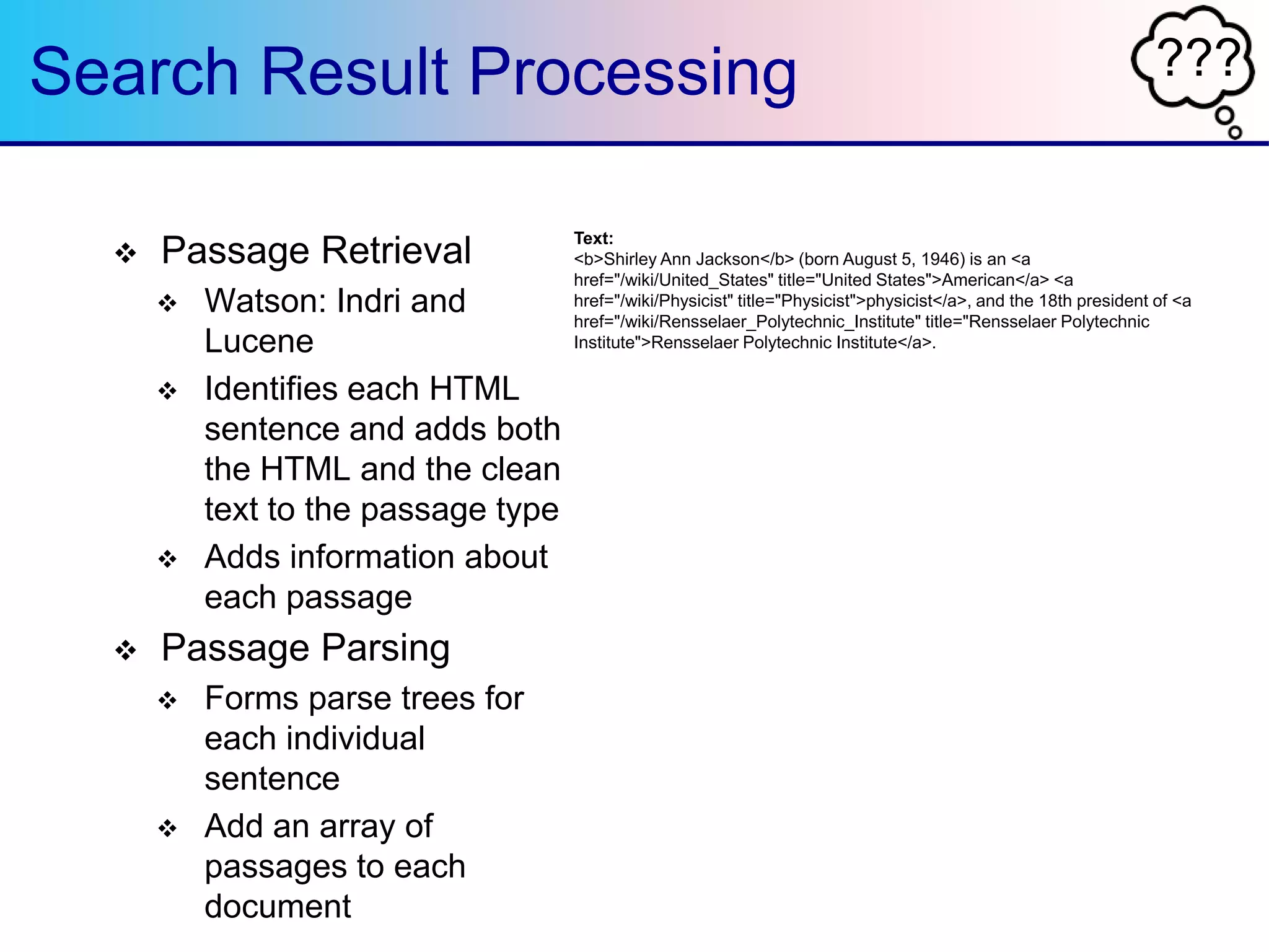 ???Search Result Processing
 Passage Retrieval
 Watson: Indri and
Lucene
 Identifies each HTML
sentence and adds both
the HTML and the clean
text to the passage type
 Adds information about
each passage
 Passage Parsing
 Forms parse trees for
each individual
sentence
 Add an array of
passages to each
document
Text:
<b>Shirley Ann Jackson</b> (born August 5, 1946) is an <a
href="/wiki/United_States" title="United States">American</a> <a
href="/wiki/Physicist" title="Physicist">physicist</a>, and the 18th president of <a
href="/wiki/Rensselaer_Polytechnic_Institute" title="Rensselaer Polytechnic
Institute">Rensselaer Polytechnic Institute</a>.
 