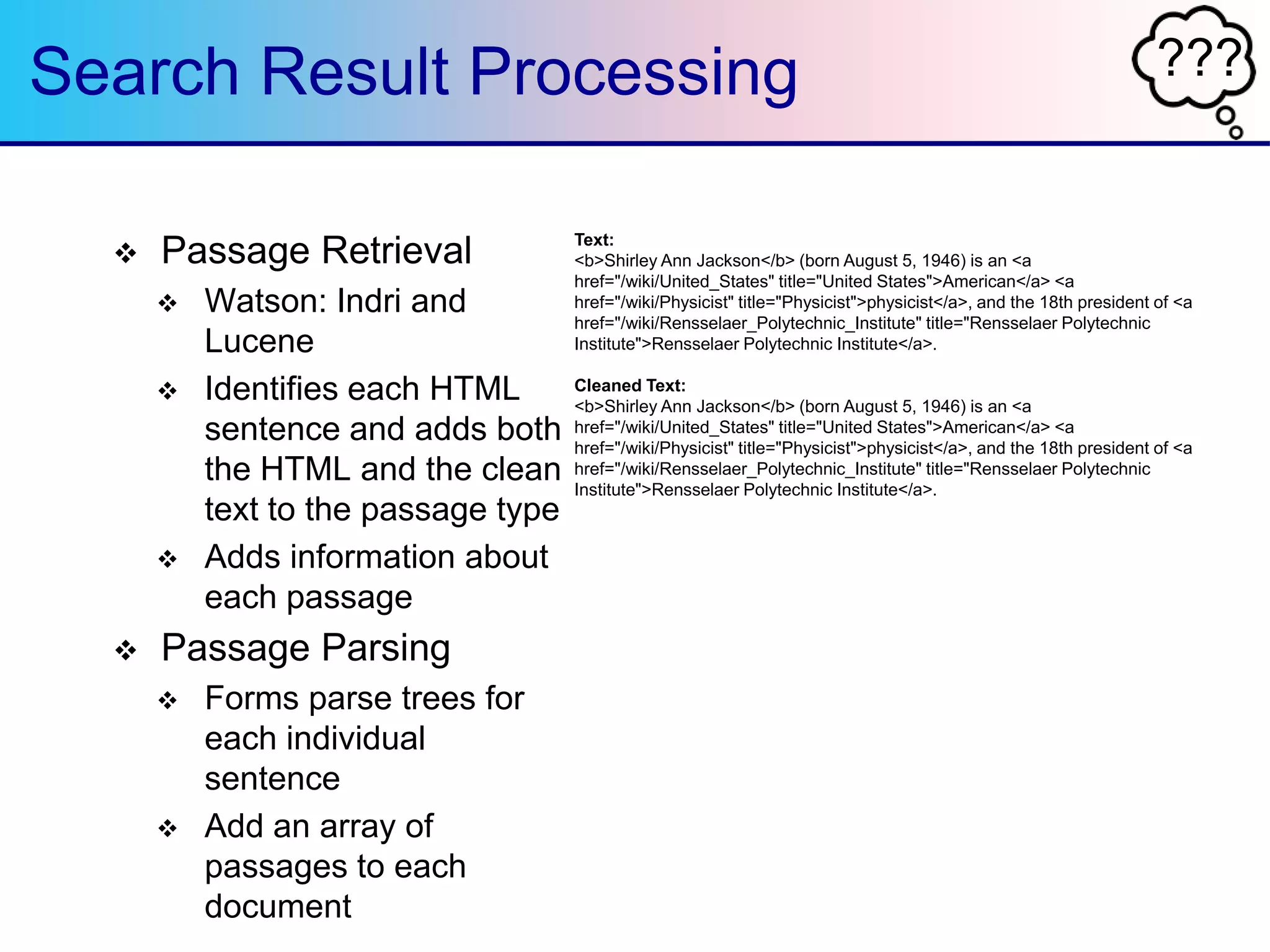 ???Search Result Processing
 Passage Retrieval
 Watson: Indri and
Lucene
 Identifies each HTML
sentence and adds both
the HTML and the clean
text to the passage type
 Adds information about
each passage
 Passage Parsing
 Forms parse trees for
each individual
sentence
 Add an array of
passages to each
document
Text:
<b>Shirley Ann Jackson</b> (born August 5, 1946) is an <a
href="/wiki/United_States" title="United States">American</a> <a
href="/wiki/Physicist" title="Physicist">physicist</a>, and the 18th president of <a
href="/wiki/Rensselaer_Polytechnic_Institute" title="Rensselaer Polytechnic
Institute">Rensselaer Polytechnic Institute</a>.
Cleaned Text:
<b>Shirley Ann Jackson</b> (born August 5, 1946) is an <a
href="/wiki/United_States" title="United States">American</a> <a
href="/wiki/Physicist" title="Physicist">physicist</a>, and the 18th president of <a
href="/wiki/Rensselaer_Polytechnic_Institute" title="Rensselaer Polytechnic
Institute">Rensselaer Polytechnic Institute</a>.
 