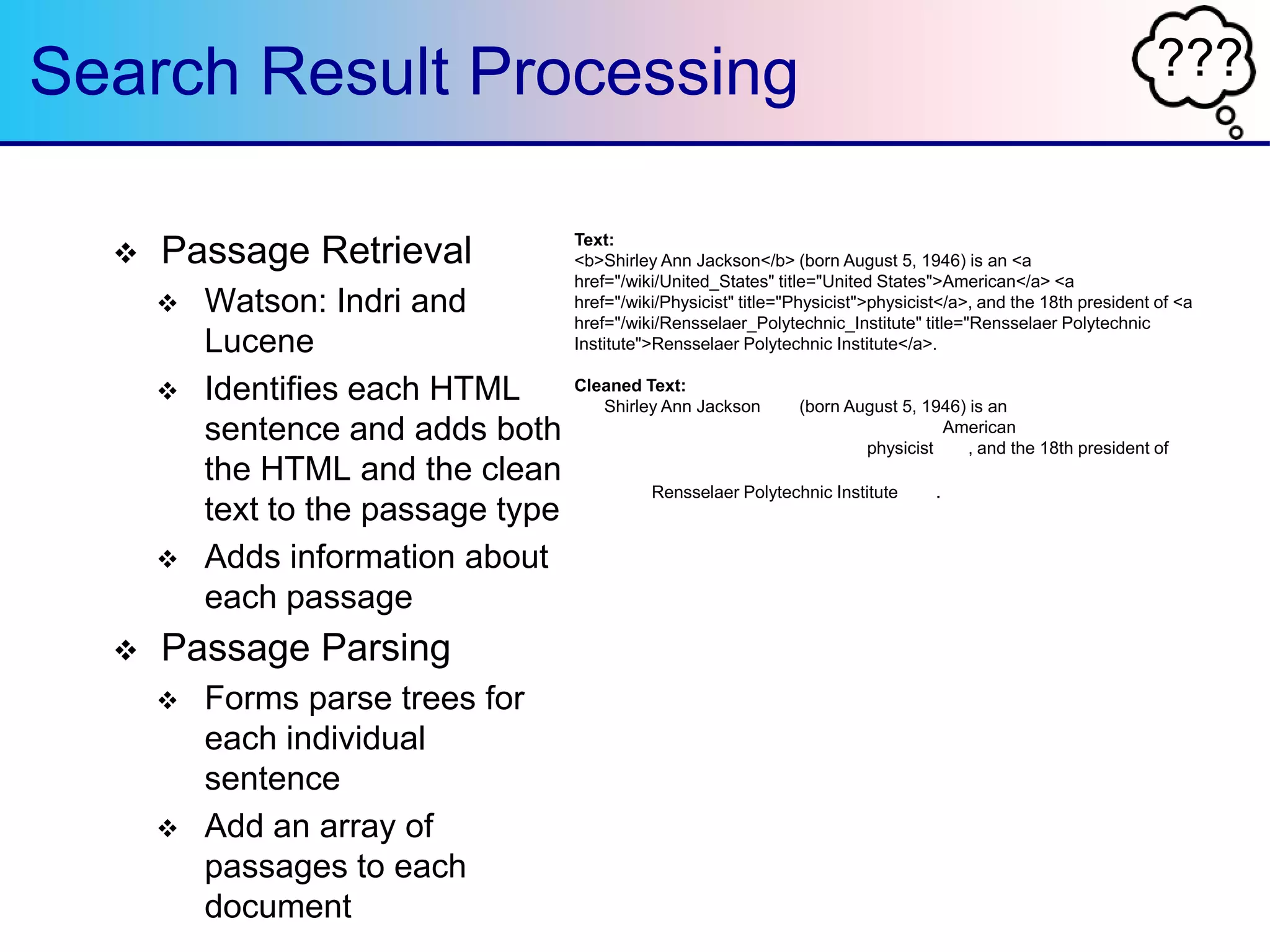???Search Result Processing
 Passage Retrieval
 Watson: Indri and
Lucene
 Identifies each HTML
sentence and adds both
the HTML and the clean
text to the passage type
 Adds information about
each passage
 Passage Parsing
 Forms parse trees for
each individual
sentence
 Add an array of
passages to each
document
Text:
<b>Shirley Ann Jackson</b> (born August 5, 1946) is an <a
href="/wiki/United_States" title="United States">American</a> <a
href="/wiki/Physicist" title="Physicist">physicist</a>, and the 18th president of <a
href="/wiki/Rensselaer_Polytechnic_Institute" title="Rensselaer Polytechnic
Institute">Rensselaer Polytechnic Institute</a>.
Cleaned Text:
<b>Shirley Ann Jackson</b> (born August 5, 1946) is an <a
href="/wiki/United_States" title="United States">American</a> <a
href="/wiki/Physicist" title="Physicist">physicist</a>, and the 18th president of <a
href="/wiki/Rensselaer_Polytechnic_Institute" title="Rensselaer Polytechnic
Institute">Rensselaer Polytechnic Institute</a>.
 