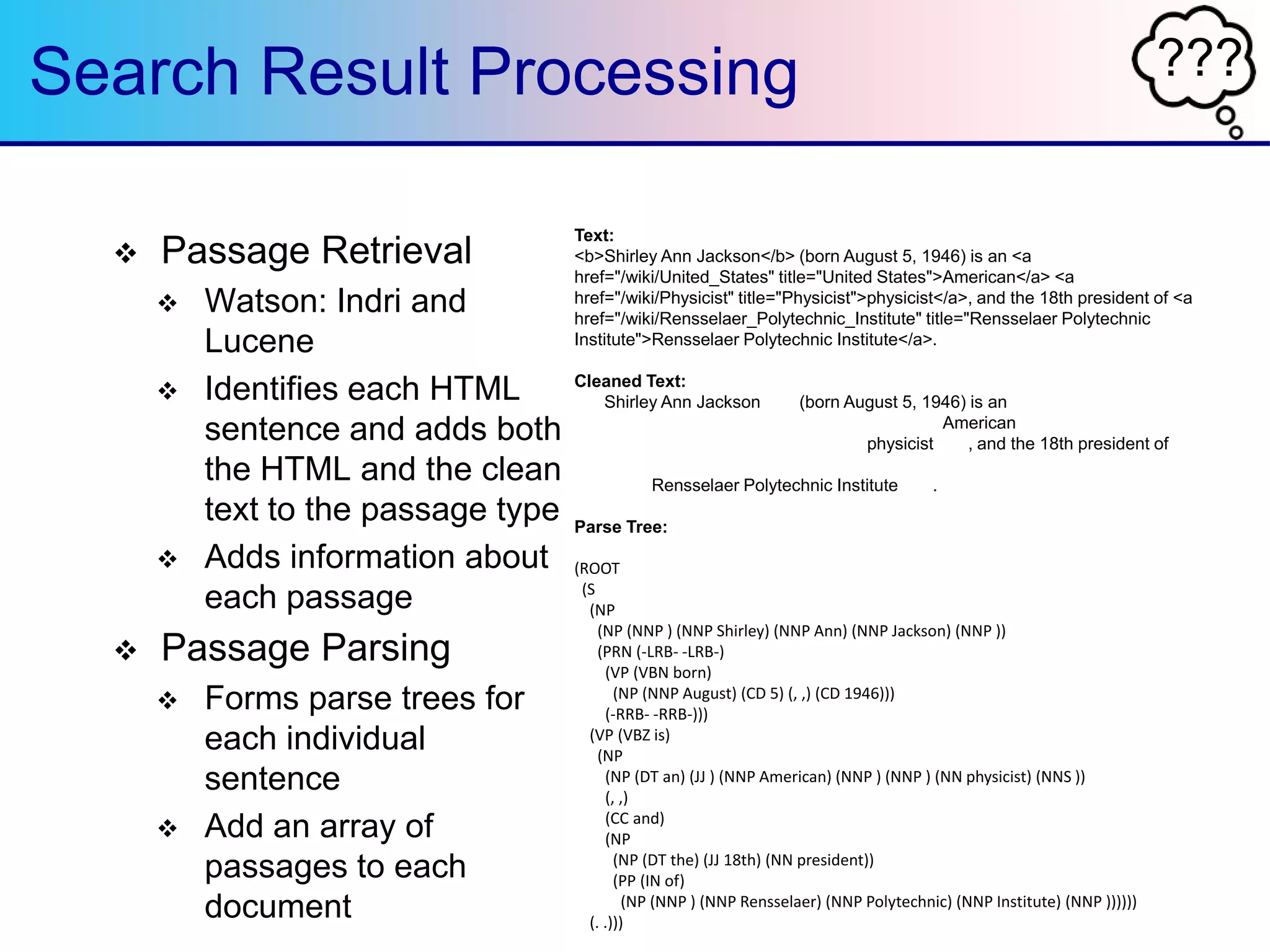 ???Search Result Processing
 Passage Retrieval
 Watson: Indri and
Lucene
 Identifies each HTML
sentence and adds both
the HTML and the clean
text to the passage type
 Adds information about
each passage
 Passage Parsing
 Forms parse trees for
each individual
sentence
 Add an array of
passages to each
document
Text:
<b>Shirley Ann Jackson</b> (born August 5, 1946) is an <a
href="/wiki/United_States" title="United States">American</a> <a
href="/wiki/Physicist" title="Physicist">physicist</a>, and the 18th president of <a
href="/wiki/Rensselaer_Polytechnic_Institute" title="Rensselaer Polytechnic
Institute">Rensselaer Polytechnic Institute</a>.
Cleaned Text:
<b>Shirley Ann Jackson</b> (born August 5, 1946) is an <a
href="/wiki/United_States" title="United States">American</a> <a
href="/wiki/Physicist" title="Physicist">physicist</a>, and the 18th president of <a
href="/wiki/Rensselaer_Polytechnic_Institute" title="Rensselaer Polytechnic
Institute">Rensselaer Polytechnic Institute</a>.
Parse Tree:
(ROOT
(S
(NP
(NP (NNP ) (NNP Shirley) (NNP Ann) (NNP Jackson) (NNP ))
(PRN (-LRB- -LRB-)
(VP (VBN born)
(NP (NNP August) (CD 5) (, ,) (CD 1946)))
(-RRB- -RRB-)))
(VP (VBZ is)
(NP
(NP (DT an) (JJ ) (NNP American) (NNP ) (NNP ) (NN physicist) (NNS ))
(, ,)
(CC and)
(NP
(NP (DT the) (JJ 18th) (NN president))
(PP (IN of)
(NP (NNP ) (NNP Rensselaer) (NNP Polytechnic) (NNP Institute) (NNP ))))))
(. .)))
 