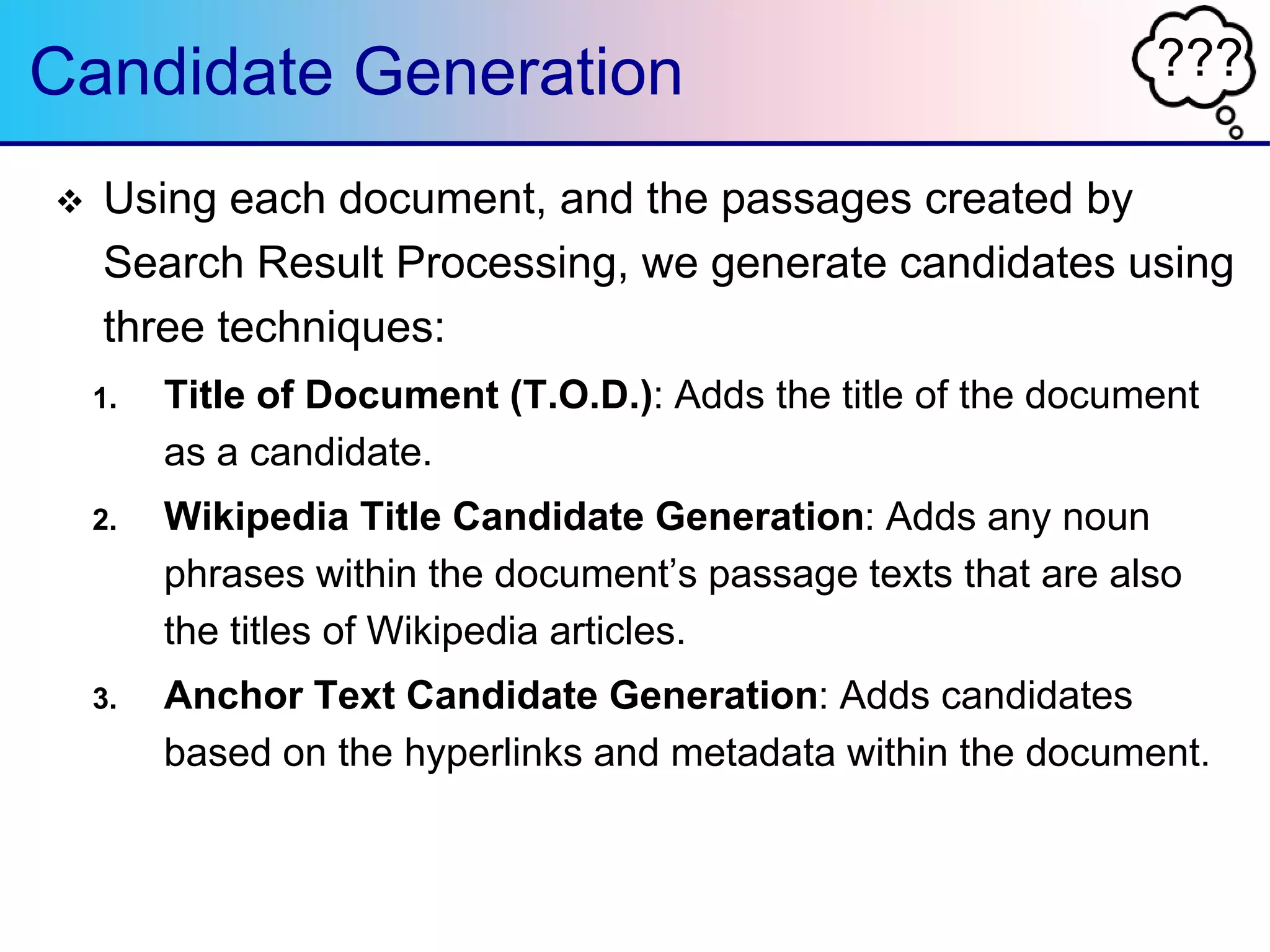 ???Candidate Generation
 Using each document, and the passages created by
Search Result Processing, we generate candidates using
three techniques:
1. Title of Document (T.O.D.): Adds the title of the document
as a candidate.
2. Wikipedia Title Candidate Generation: Adds any noun
phrases within the document‟s passage texts that are also
the titles of Wikipedia articles.
3. Anchor Text Candidate Generation: Adds candidates
based on the hyperlinks and metadata within the document.
 