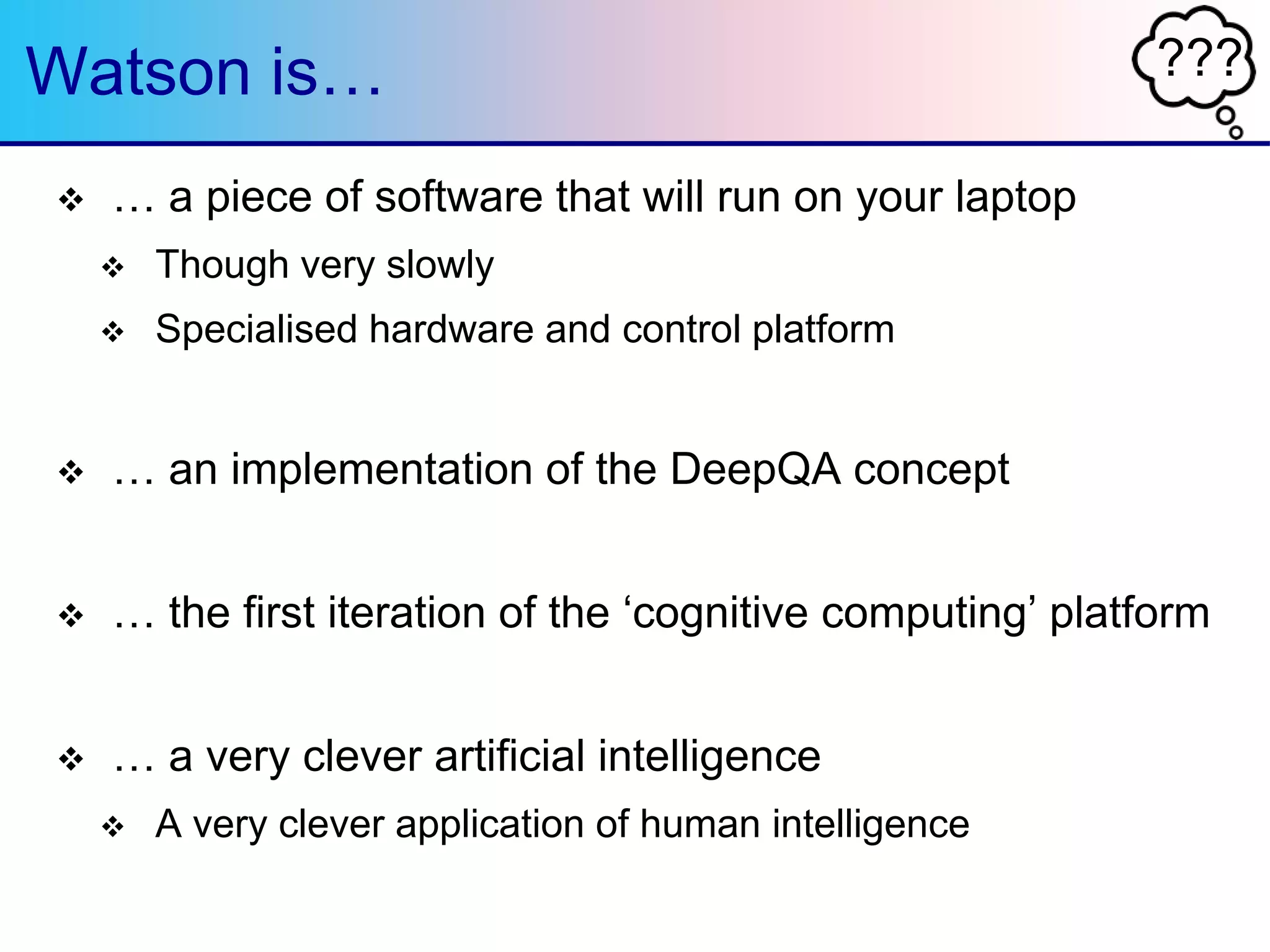 ???Watson is…
 … a piece of software that will run on your laptop
 Though very slowly
 Specialised hardware and control platform
 … an implementation of the DeepQA concept
 … the first iteration of the „cognitive computing‟ platform
 … a very clever artificial intelligence
 A very clever application of human intelligence
 