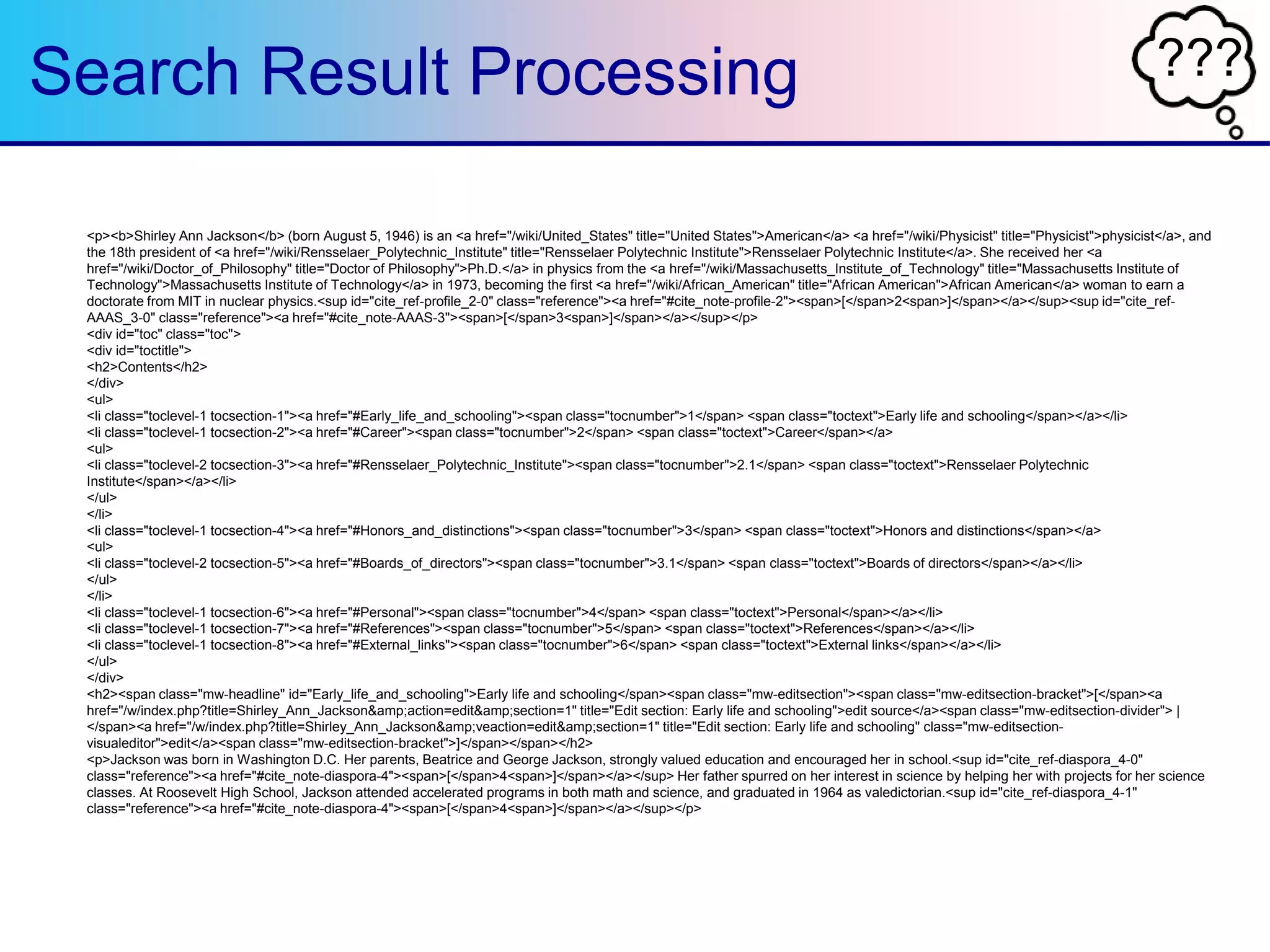 ???Search Result Processing
<p><b>Shirley Ann Jackson</b> (born August 5, 1946) is an <a href="/wiki/United_States" title="United States">American</a> <a href="/wiki/Physicist" title="Physicist">physicist</a>, and
the 18th president of <a href="/wiki/Rensselaer_Polytechnic_Institute" title="Rensselaer Polytechnic Institute">Rensselaer Polytechnic Institute</a>. She received her <a
href="/wiki/Doctor_of_Philosophy" title="Doctor of Philosophy">Ph.D.</a> in physics from the <a href="/wiki/Massachusetts_Institute_of_Technology" title="Massachusetts Institute of
Technology">Massachusetts Institute of Technology</a> in 1973, becoming the first <a href="/wiki/African_American" title="African American">African American</a> woman to earn a
doctorate from MIT in nuclear physics.<sup id="cite_ref-profile_2-0" class="reference"><a href="#cite_note-profile-2"><span>[</span>2<span>]</span></a></sup><sup id="cite_ref-
AAAS_3-0" class="reference"><a href="#cite_note-AAAS-3"><span>[</span>3<span>]</span></a></sup></p>
<div id="toc" class="toc">
<div id="toctitle">
<h2>Contents</h2>
</div>
<ul>
<li class="toclevel-1 tocsection-1"><a href="#Early_life_and_schooling"><span class="tocnumber">1</span> <span class="toctext">Early life and schooling</span></a></li>
<li class="toclevel-1 tocsection-2"><a href="#Career"><span class="tocnumber">2</span> <span class="toctext">Career</span></a>
<ul>
<li class="toclevel-2 tocsection-3"><a href="#Rensselaer_Polytechnic_Institute"><span class="tocnumber">2.1</span> <span class="toctext">Rensselaer Polytechnic
Institute</span></a></li>
</ul>
</li>
<li class="toclevel-1 tocsection-4"><a href="#Honors_and_distinctions"><span class="tocnumber">3</span> <span class="toctext">Honors and distinctions</span></a>
<ul>
<li class="toclevel-2 tocsection-5"><a href="#Boards_of_directors"><span class="tocnumber">3.1</span> <span class="toctext">Boards of directors</span></a></li>
</ul>
</li>
<li class="toclevel-1 tocsection-6"><a href="#Personal"><span class="tocnumber">4</span> <span class="toctext">Personal</span></a></li>
<li class="toclevel-1 tocsection-7"><a href="#References"><span class="tocnumber">5</span> <span class="toctext">References</span></a></li>
<li class="toclevel-1 tocsection-8"><a href="#External_links"><span class="tocnumber">6</span> <span class="toctext">External links</span></a></li>
</ul>
</div>
<h2><span class="mw-headline" id="Early_life_and_schooling">Early life and schooling</span><span class="mw-editsection"><span class="mw-editsection-bracket">[</span><a
href="/w/index.php?title=Shirley_Ann_Jackson&amp;action=edit&amp;section=1" title="Edit section: Early life and schooling">edit source</a><span class="mw-editsection-divider"> |
</span><a href="/w/index.php?title=Shirley_Ann_Jackson&amp;veaction=edit&amp;section=1" title="Edit section: Early life and schooling" class="mw-editsection-
visualeditor">edit</a><span class="mw-editsection-bracket">]</span></span></h2>
<p>Jackson was born in Washington D.C. Her parents, Beatrice and George Jackson, strongly valued education and encouraged her in school.<sup id="cite_ref-diaspora_4-0"
class="reference"><a href="#cite_note-diaspora-4"><span>[</span>4<span>]</span></a></sup> Her father spurred on her interest in science by helping her with projects for her science
classes. At Roosevelt High School, Jackson attended accelerated programs in both math and science, and graduated in 1964 as valedictorian.<sup id="cite_ref-diaspora_4-1"
class="reference"><a href="#cite_note-diaspora-4"><span>[</span>4<span>]</span></a></sup></p>
 