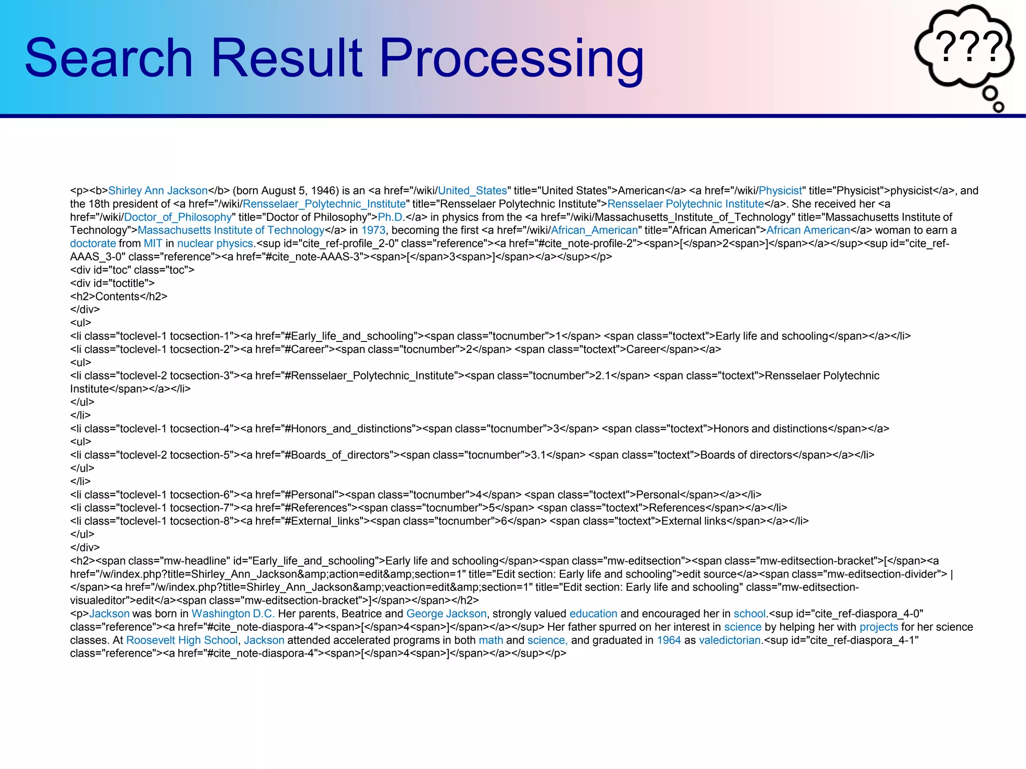 ???Search Result Processing
<p><b>Shirley Ann Jackson</b> (born August 5, 1946) is an <a href="/wiki/United_States" title="United States">American</a> <a href="/wiki/Physicist" title="Physicist">physicist</a>, and
the 18th president of <a href="/wiki/Rensselaer_Polytechnic_Institute" title="Rensselaer Polytechnic Institute">Rensselaer Polytechnic Institute</a>. She received her <a
href="/wiki/Doctor_of_Philosophy" title="Doctor of Philosophy">Ph.D.</a> in physics from the <a href="/wiki/Massachusetts_Institute_of_Technology" title="Massachusetts Institute of
Technology">Massachusetts Institute of Technology</a> in 1973, becoming the first <a href="/wiki/African_American" title="African American">African American</a> woman to earn a
doctorate from MIT in nuclear physics.<sup id="cite_ref-profile_2-0" class="reference"><a href="#cite_note-profile-2"><span>[</span>2<span>]</span></a></sup><sup id="cite_ref-
AAAS_3-0" class="reference"><a href="#cite_note-AAAS-3"><span>[</span>3<span>]</span></a></sup></p>
<div id="toc" class="toc">
<div id="toctitle">
<h2>Contents</h2>
</div>
<ul>
<li class="toclevel-1 tocsection-1"><a href="#Early_life_and_schooling"><span class="tocnumber">1</span> <span class="toctext">Early life and schooling</span></a></li>
<li class="toclevel-1 tocsection-2"><a href="#Career"><span class="tocnumber">2</span> <span class="toctext">Career</span></a>
<ul>
<li class="toclevel-2 tocsection-3"><a href="#Rensselaer_Polytechnic_Institute"><span class="tocnumber">2.1</span> <span class="toctext">Rensselaer Polytechnic
Institute</span></a></li>
</ul>
</li>
<li class="toclevel-1 tocsection-4"><a href="#Honors_and_distinctions"><span class="tocnumber">3</span> <span class="toctext">Honors and distinctions</span></a>
<ul>
<li class="toclevel-2 tocsection-5"><a href="#Boards_of_directors"><span class="tocnumber">3.1</span> <span class="toctext">Boards of directors</span></a></li>
</ul>
</li>
<li class="toclevel-1 tocsection-6"><a href="#Personal"><span class="tocnumber">4</span> <span class="toctext">Personal</span></a></li>
<li class="toclevel-1 tocsection-7"><a href="#References"><span class="tocnumber">5</span> <span class="toctext">References</span></a></li>
<li class="toclevel-1 tocsection-8"><a href="#External_links"><span class="tocnumber">6</span> <span class="toctext">External links</span></a></li>
</ul>
</div>
<h2><span class="mw-headline" id="Early_life_and_schooling">Early life and schooling</span><span class="mw-editsection"><span class="mw-editsection-bracket">[</span><a
href="/w/index.php?title=Shirley_Ann_Jackson&amp;action=edit&amp;section=1" title="Edit section: Early life and schooling">edit source</a><span class="mw-editsection-divider"> |
</span><a href="/w/index.php?title=Shirley_Ann_Jackson&amp;veaction=edit&amp;section=1" title="Edit section: Early life and schooling" class="mw-editsection-
visualeditor">edit</a><span class="mw-editsection-bracket">]</span></span></h2>
<p>Jackson was born in Washington D.C. Her parents, Beatrice and George Jackson, strongly valued education and encouraged her in school.<sup id="cite_ref-diaspora_4-0"
class="reference"><a href="#cite_note-diaspora-4"><span>[</span>4<span>]</span></a></sup> Her father spurred on her interest in science by helping her with projects for her science
classes. At Roosevelt High School, Jackson attended accelerated programs in both math and science, and graduated in 1964 as valedictorian.<sup id="cite_ref-diaspora_4-1"
class="reference"><a href="#cite_note-diaspora-4"><span>[</span>4<span>]</span></a></sup></p>
 