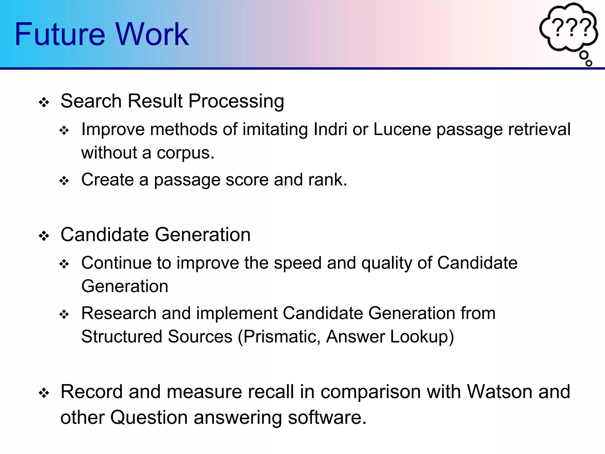 ???Future Work
 Search Result Processing
 Improve methods of imitating Indri or Lucene passage retrieval
without a corpus.
 Create a passage score and rank.
 Candidate Generation
 Continue to improve the speed and quality of Candidate
Generation
 Research and implement Candidate Generation from
Structured Sources (Prismatic, Answer Lookup)
 Record and measure recall in comparison with Watson and
other Question answering software.
 