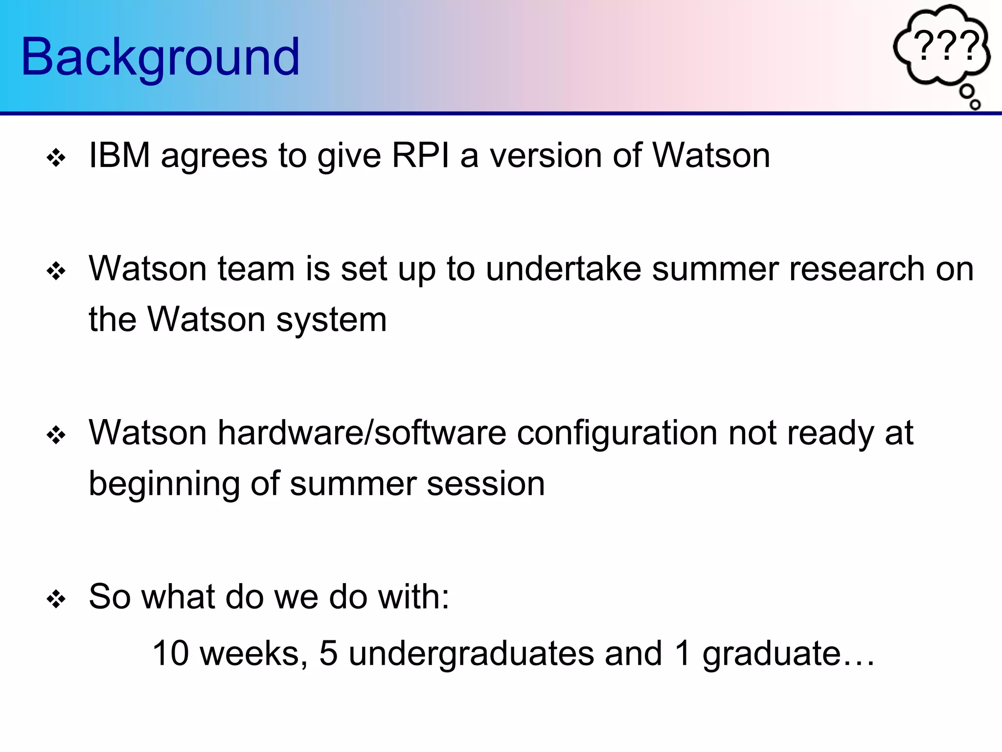 ???Background
 IBM agrees to give RPI a version of Watson
 Watson team is set up to undertake summer research on
the Watson system
 Watson hardware/software configuration not ready at
beginning of summer session
 So what do we do with:
10 weeks, 5 undergraduates and 1 graduate…
 