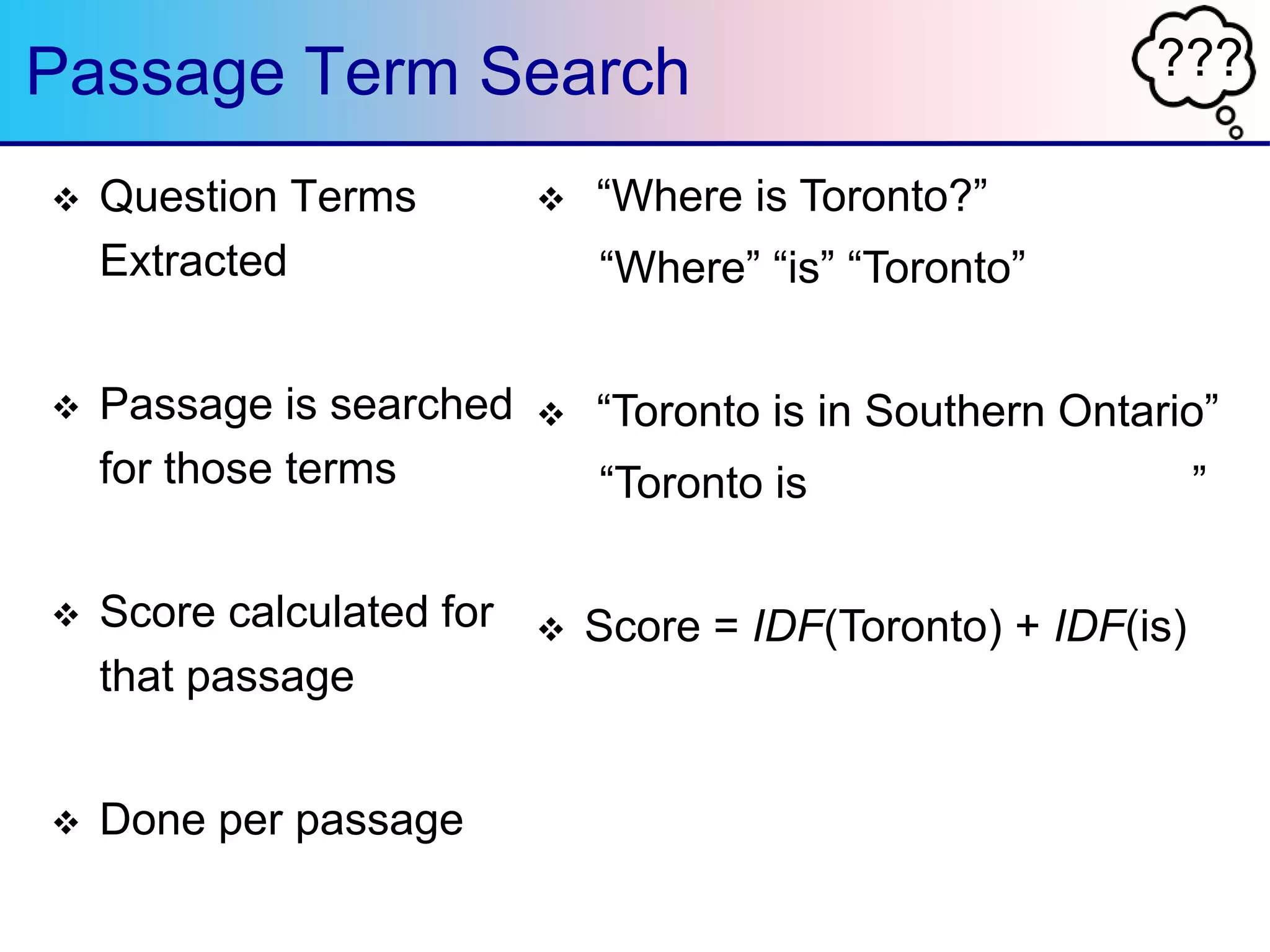 ???Passage Term Search
 Question Terms
Extracted
 Passage is searched
for those terms
 Score calculated for
that passage
 Done per passage
 “Where is Toronto?”
“Where” “is” “Toronto”
 “Toronto is in Southern Ontario”
“Toronto is ”
 Score = IDF(Toronto) + IDF(is)
 
