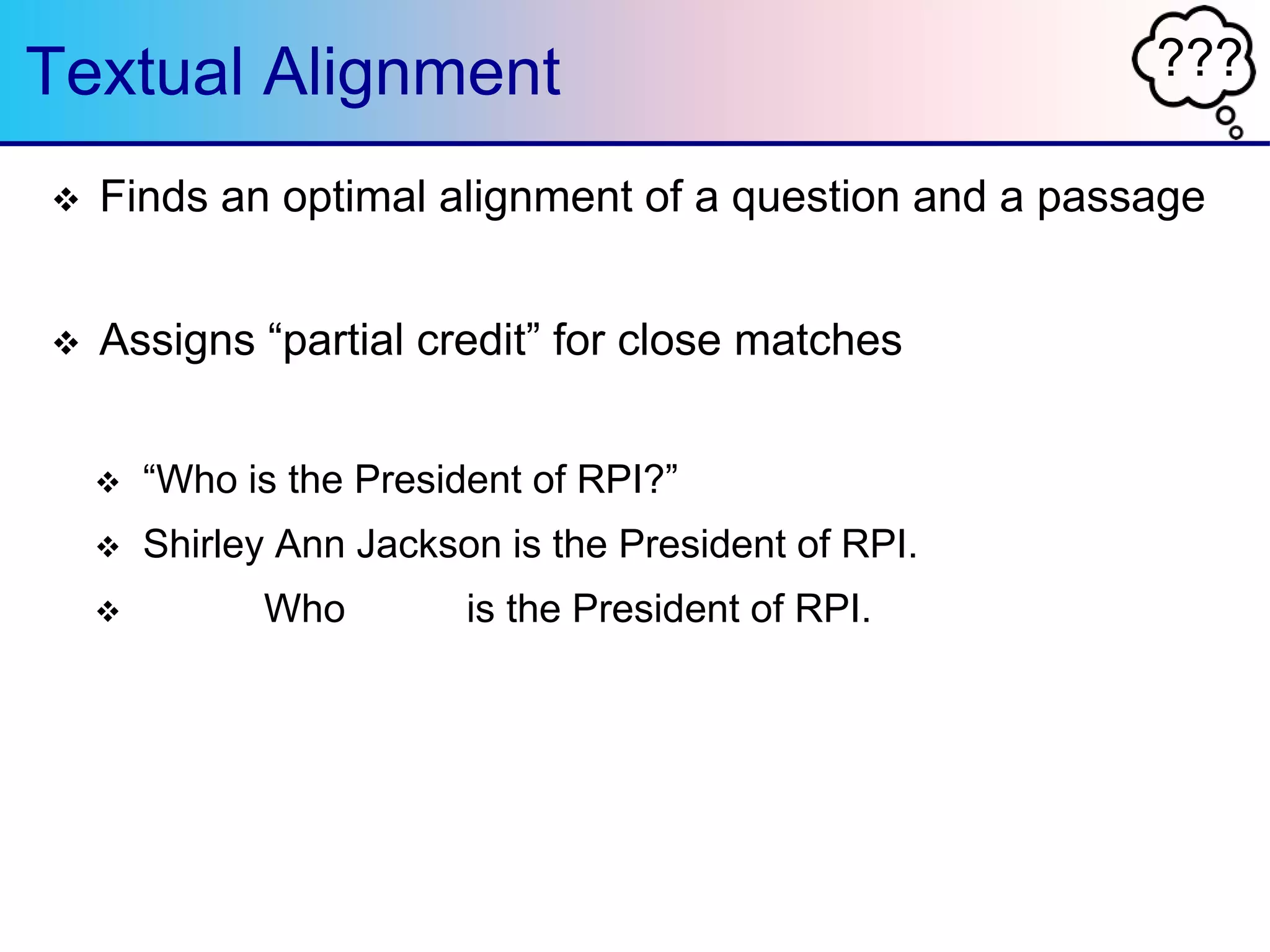 ???Textual Alignment
 Finds an optimal alignment of a question and a passage
 Assigns “partial credit” for close matches
 “Who is the President of RPI?”
 Shirley Ann Jackson is the President of RPI.
 Who is the President of RPI.
 