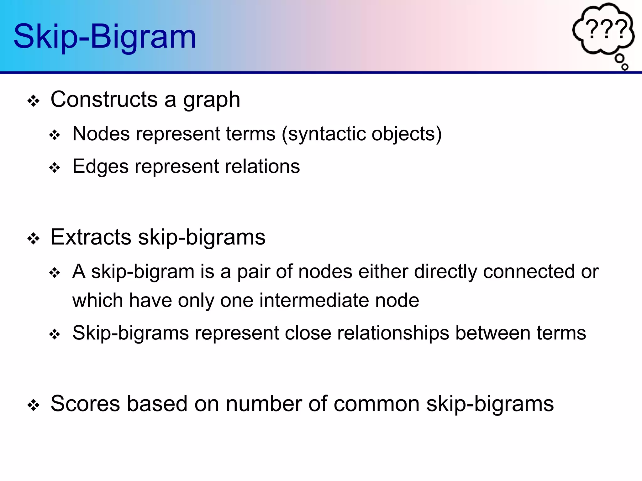 ???Skip-Bigram
 Constructs a graph
 Nodes represent terms (syntactic objects)
 Edges represent relations
 Extracts skip-bigrams
 A skip-bigram is a pair of nodes either directly connected or
which have only one intermediate node
 Skip-bigrams represent close relationships between terms
 Scores based on number of common skip-bigrams
 