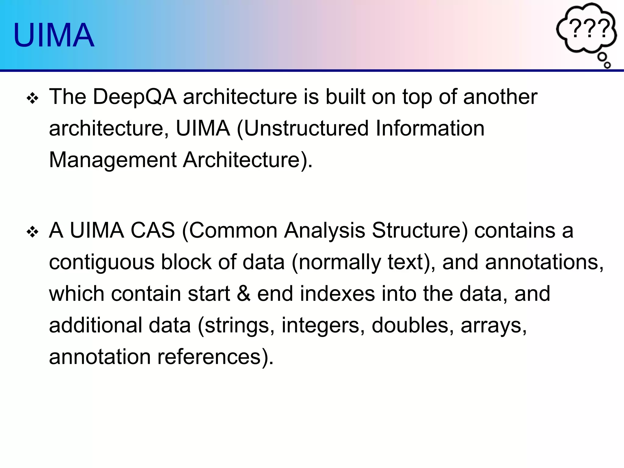 ???UIMA
 The DeepQA architecture is built on top of another
architecture, UIMA (Unstructured Information
Management Architecture).
 A UIMA CAS (Common Analysis Structure) contains a
contiguous block of data (normally text), and annotations,
which contain start & end indexes into the data, and
additional data (strings, integers, doubles, arrays,
annotation references).
 