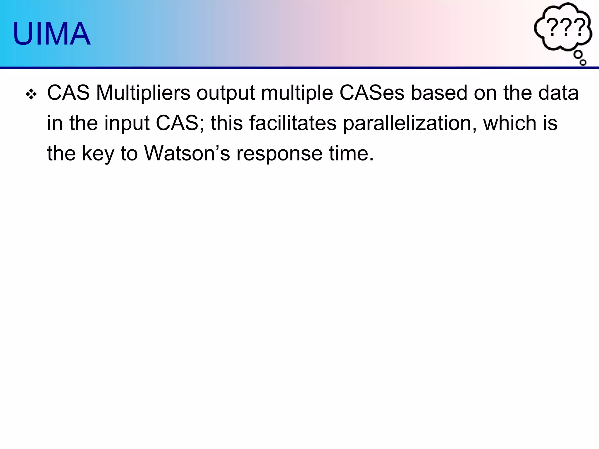 ???UIMA
 CAS Multipliers output multiple CASes based on the data
in the input CAS; this facilitates parallelization, which is
the key to Watson‟s response time.
 