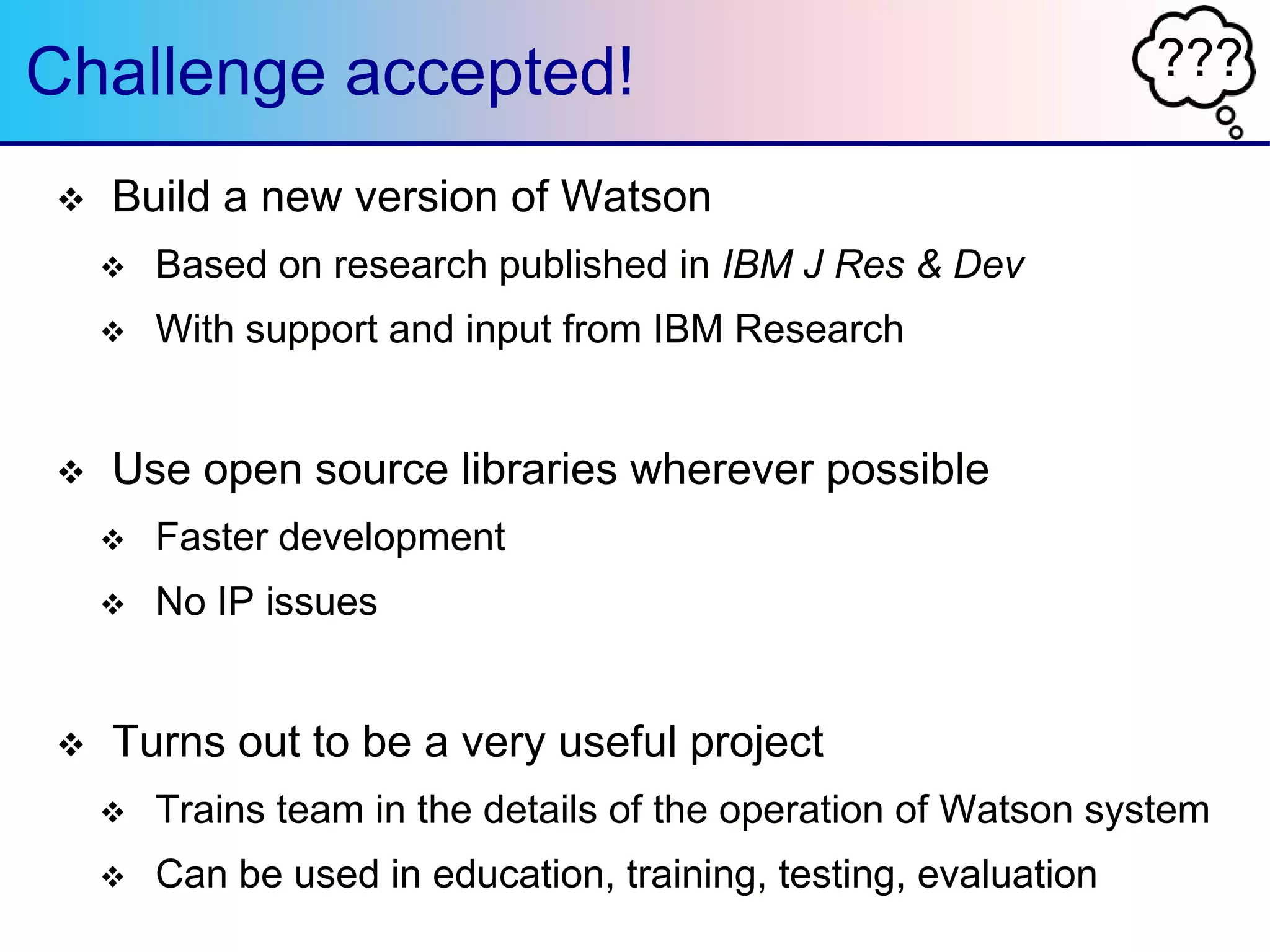???Challenge accepted!
 Build a new version of Watson
 Based on research published in IBM J Res & Dev
 With support and input from IBM Research
 Use open source libraries wherever possible
 Faster development
 No IP issues
 Turns out to be a very useful project
 Trains team in the details of the operation of Watson system
 Can be used in education, training, testing, evaluation
 