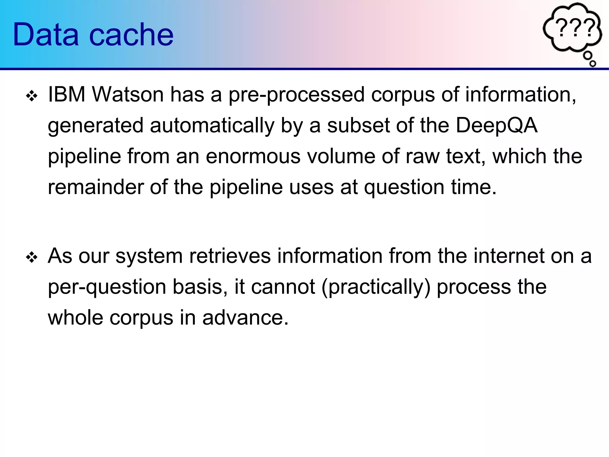 ???Data cache
 IBM Watson has a pre-processed corpus of information,
generated automatically by a subset of the DeepQA
pipeline from an enormous volume of raw text, which the
remainder of the pipeline uses at question time.
 As our system retrieves information from the internet on a
per-question basis, it cannot (practically) process the
whole corpus in advance.
 