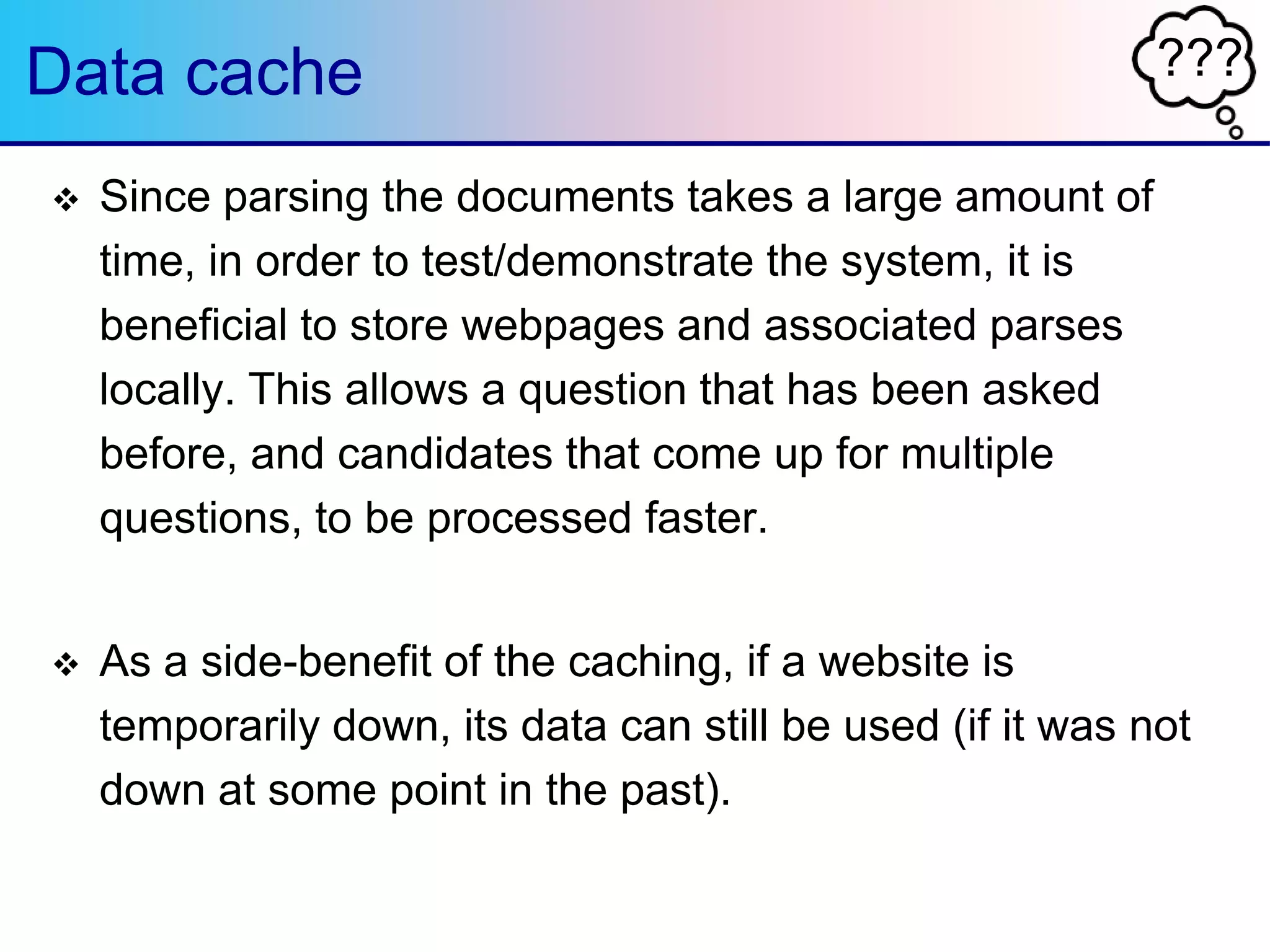 ???Data cache
 Since parsing the documents takes a large amount of
time, in order to test/demonstrate the system, it is
beneficial to store webpages and associated parses
locally. This allows a question that has been asked
before, and candidates that come up for multiple
questions, to be processed faster.
 As a side-benefit of the caching, if a website is
temporarily down, its data can still be used (if it was not
down at some point in the past).
 