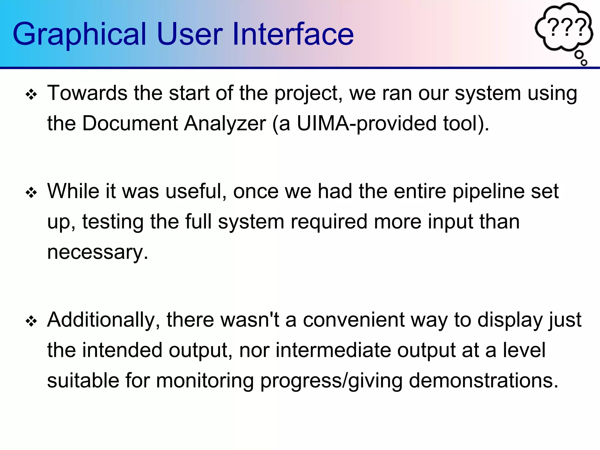 ???Graphical User Interface
 Towards the start of the project, we ran our system using
the Document Analyzer (a UIMA-provided tool).
 While it was useful, once we had the entire pipeline set
up, testing the full system required more input than
necessary.
 Additionally, there wasn't a convenient way to display just
the intended output, nor intermediate output at a level
suitable for monitoring progress/giving demonstrations.
 