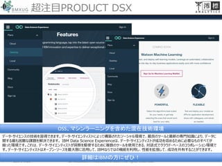 超注目PRODUCT DSX
2017/4/28 ©Miotsukushi Analytics Inc. 2017, All rights reserved.
データ・サイエンスの技術を習得できます。データ・サイエンティストによって構築されたソーシャル環境で、最良のツールと最新の専門知識により、データに
関する最も困難な課題を解決できます。 IBM Data Science Experienceは、データ・サイエンティストが成功を収めるために必要なものすべてが
揃った環境です。これは、データ・サイエンティストが洞察を駆使するために複数のツールを使用できる、対話式でクラウド・ベースのコラボレーション環境で
す。データ・サイエンティストはオープン・ソースを最大限に活用して、IBMならではの機能を利用し、性能を拡張して、成功を共有することができます。
OSS、マシンラーニングを含めた混在技術環境
詳細はIBMの方にぜひ！
 